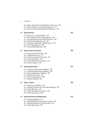 x    CONTENTS


     14.4 Binary Image Generalized Dilation and Erosion, 422
     14.5 Binary Image Close and Open Operations, 433
     14.6 Gray Scale Image Morphological Operations, 435

15   Edge Detection                                            443
     15.1   Edge, Line, and Spot Models, 443
     15.2   First-Order Derivative Edge Detection, 448
     15.3   Second-Order Derivative Edge Detection, 469
     15.4   Edge-Fitting Edge Detection, 482
     15.5   Luminance Edge Detector Performance, 485
     15.6   Color Edge Detection, 499
     15.7   Line and Spot Detection, 499

16   Image Feature Extraction                                  509
     16.1   Image Feature Evaluation, 509
     16.2   Amplitude Features, 511
     16.3   Transform Coefficient Features, 516
     16.4   Texture Definition, 519
     16.5   Visual Texture Discrimination, 521
     16.6   Texture Features, 529

17   Image Segmentation                                        551
     17.1   Amplitude Segmentation Methods, 552
     17.2   Clustering Segmentation Methods, 560
     17.3   Region Segmentation Methods, 562
     17.4   Boundary Detection, 566
     17.5   Texture Segmentation, 580
     17.6   Segment Labeling, 581

18   Shape Analysis                                            589
     18.1   Topological Attributes, 589
     18.2   Distance, Perimeter, and Area Measurements, 591
     18.3   Spatial Moments, 597
     18.4   Shape Orientation Descriptors, 607
     18.5   Fourier Descriptors, 609

19   Image Detection and Registration                          613
     19.1   Template Matching, 613
     19.2   Matched Filtering of Continuous Images, 616
     19.3   Matched Filtering of Discrete Images, 623
     19.4   Image Registration, 625
 