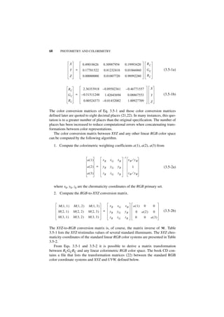 68       PHOTOMETRY AND COLORIMETRY



                     X           0.49018626        0.30987954     0.19993420            RC
                     Y     =     0.17701522        0.81232418      0.01066060           GC           (3.5-1a)
                     Z           0.00000000        0.01007720      0.98992280           BC



                 RC               2.36353918       – 0.89582361    – 0.46771557          X
                GC =             – 0.51511248       1.42643694         0.08867553        Y           (3.5-1b)
                 BC               0.00524373 – 0.01452082              1.00927709        Z

The color conversion matrices of Eq. 3.5-1 and those color conversion matrices
defined later are quoted to eight decimal places (21,22). In many instances, this quo-
tation is to a greater number of places than the original specification. The number of
places has been increased to reduce computational errors when concatenating trans-
formations between color representations.
    The color conversion matrix between XYZ and any other linear RGB color space
can be computed by the following algorithm.

     1. Compute the colorimetric weighting coefficients a(1), a(2), a(3) from


                                                                  –1
                                      a(1)         xR   xG   xB        xW ⁄ yW

                                      a(2) =       yR   yG   yB           1                          (3.5-2a)
                                      a(3)         zR   zG   zB         zW ⁄ yW


     where xk, yk, zk are the chromaticity coordinates of the RGB primary set.
     2. Compute the RGB-to-XYZ conversion matrix.


        M ( 1, 1 )       M ( 1, 2 )   M ( 1, 3 )        xR   xG    xB      a(1)     0         0
       M ( 2, 1 )        M ( 2, 2 )   M ( 2, 3 )   =    yR   yG   yB          0   a(2)        0      (3.5-2b)
       M ( 3, 1 )        M ( 3, 2 )   M ( 3, 3 )        zR   zG    zB         0     0        a( 3)


The XYZ-to-RGB conversion matrix is, of course, the matrix inverse of M . Table
3.5-1 lists the XYZ tristimulus values of several standard illuminants. The XYZ chro-
maticity coordinates of the standard linear RGB color systems are presented in Table
3.5-2.
   From Eqs. 3.5-1 and 3.5-2 it is possible to derive a matrix transformation
between RCGCBC and any linear colorimetric RGB color space. The book CD con-
tains a file that lists the transformation matrices (22) between the standard RGB
color coordinate systems and XYZ and UVW, defined below.
 
