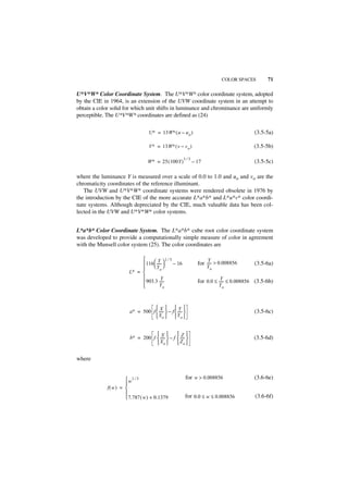 COLOR SPACES        71

U*V*W* Color Coordinate System. The U*V*W* color coordinate system, adopted
by the CIE in 1964, is an extension of the UVW coordinate system in an attempt to
obtain a color solid for which unit shifts in luminance and chrominance are uniformly
perceptible. The U*V*W* coordinates are defined as (24)

                                   U∗ = 13W∗ ( u – u o )                                (3.5-5a)

                                   V∗ = 13W∗ ( v – v o )                                (3.5-5b)

                                                   1⁄3
                                  W∗ = 25 ( 100Y )     – 17                             (3.5-5c)

where the luminance Y is measured over a scale of 0.0 to 1.0 and uo and vo are the
chromaticity coordinates of the reference illuminant.
   The UVW and U*V*W* coordinate systems were rendered obsolete in 1976 by
the introduction by the CIE of the more accurate L*a*b* and L*u*v* color coordi-
nate systems. Although depreciated by the CIE, much valuable data has been col-
lected in the UVW and U*V*W* color systems.


L*a*b* Color Coordinate System. The L*a*b* cube root color coordinate system
was developed to provide a computationally simple measure of color in agreement
with the Munsell color system (25). The color coordinates are

                                    Y 1⁄3                         Y
                             116  ----- 
                                  Y 
                                            – 16              for ----- > 0.008856      (3.5-6a)
                                                                 Yo
                       L∗ = 
                                        o

                                       Y                                Y
                             903.3 -----                     for 0.0 ≤ ----- ≤ 0.008856 (3.5-6b)
                                      Yo                               Yo



                                   X Y
                        a∗ = 500 f  -----  – f  ----- 
                                         -                                              (3.5-6c)
                                    X o   Yo 


                                   X           Z
                        b∗ = 200 f  -----  – f  ----- 
                                         -                                              (3.5-6d)
                                    Xo          Zo 

where


                      w1 ⁄ 3                            for w > 0.008856               (3.6-6e)
                     
             f( w) = 
                     
                      7.787 ( w ) + 0.1379              for 0.0 ≤ w ≤ 0.008856         (3.6-6f)
 