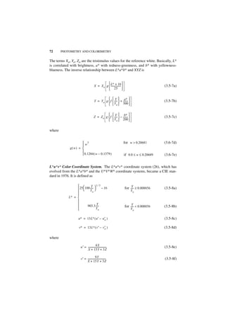 72      PHOTOMETRY AND COLORIMETRY


The terms Xo, Yo, Zo are the tristimulus values for the reference white. Basically, L*
is correlated with brightness, a* with redness-greenness, and b* with yellowness-
blueness. The inverse relationship between L*a*b* and XYZ is


                                                    L∗ + 16 
                                         X = X o g  ------------------                           (3.5-7a)
                                                    25 

                                                     Y  a∗ 
                                         Y = Y o g  f  -----  + -------- 
                                                                          -                        (3.5-7b)
                                                     Y o  500 

                                                    Y  b∗ 
                                        Z = Z o g  f  -----  – -------- 
                                                                         -                         (3.5-7c)
                                                    Y o  200 

where


                       w3                                                  for w > 0.20681        (3.6-7d)
                      
              g( w) = 
                      
                       0.1284 ( w – 0.1379 )                               if 0.0 ≤ w ≤ 0.20689   (3.6-7e)


L*u*v* Color Coordinate System. The L*u*v* coordinate system (26), which has
evolved from the L*a*b* and the U*V*W* coordinate systems, became a CIE stan-
dard in 1976. It is defined as

                            Y 1⁄3
                             ----- 
                   25  100 Y         – 16                                     Y
                                                                            for ----- ≥ 0.008856   (3.5-8a)
                                o                                              Yo
                  
             L∗ = 
                  
                                    Y                                           Y
                          903.3 -----                                      for ----- < 0.008856   (3.5-8b)
                                    Yo                                         Yo

                    u∗ = 13L∗ ( u′ – u′ )
                                      o                                                            (3.5-8c)

                     v∗ = 13L∗ ( v′ – v′ )
                                       o                                                           (3.5-8d)

where
                                        4X
                      u′ = --------------------------------                                        (3.5-8e)
                           X + 15Y + 3Z

                                        9Y
                      v′ = --------------------------------                                        (3.5-8f)
                           X + 15Y + 3Z
 