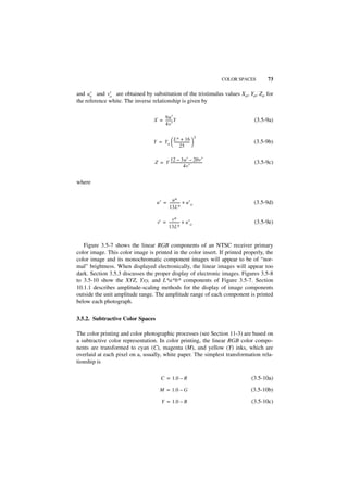 COLOR SPACES    73

and u′ and v′ are obtained by substitution of the tristimulus values Xo, Yo, Zo for
      o       o
the reference white. The inverse relationship is given by


                                 X = 9u′ Y
                                     -------
                                           -                                              (3.5-9a)
                                     4v′

                                              ∗              3
                                 Y = Y o  L + 16 
                                           -----------------
                                                           -                              (3.5-9b)
                                          25 

                                        12 – 3u′ – 20v′
                                  Z = Y ------------------------------------
                                                                           -              (3.5-9c)
                                                       4v′


where


                                           u∗
                                   u′ = ----------- + u′ o
                                                  -                                       (3.5-9d)
                                        13L∗

                                             v∗ -
                                    v' = ----------- + u′ o                               (3.5-9e)
                                         13L∗


   Figure 3.5-7 shows the linear RGB components of an NTSC receiver primary
color image. This color image is printed in the color insert. If printed properly, the
color image and its monochromatic component images will appear to be of “nor-
mal” brightness. When displayed electronically, the linear images will appear too
dark. Section 3.5.3 discusses the proper display of electronic images. Figures 3.5-8
to 3.5-10 show the XYZ, Yxy, and L*a*b* components of Figure 3.5-7. Section
10.1.1 describes amplitude-scaling methods for the display of image components
outside the unit amplitude range. The amplitude range of each component is printed
below each photograph.


3.5.2. Subtractive Color Spaces

The color printing and color photographic processes (see Section 11-3) are based on
a subtractive color representation. In color printing, the linear RGB color compo-
nents are transformed to cyan (C), magenta (M), and yellow (Y) inks, which are
overlaid at each pixel on a, usually, white paper. The simplest transformation rela-
tionship is

                                       C = 1.0 – R                                       (3.5-10a)

                                      M = 1.0 – G                                        (3.5-10b)

                                       Y = 1.0 – B                                       (3.5-10c)
 