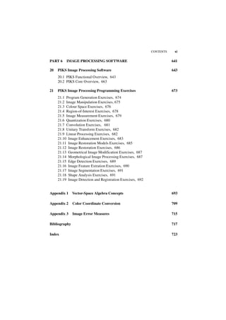 CONTENTS    xi

PART 6    IMAGE PROCESSING SOFTWARE                                     641

20   PIKS Image Processing Software                                     643
     20.1 PIKS Functional Overview, 643
     20.2 PIKS Core Overview, 663

21   PIKS Image Processing Programming Exercises                        673
     21.1 Program Generation Exercises, 674
     21.2 Image Manipulation Exercises, 675
     21.3 Colour Space Exercises, 676
     21.4 Region-of-Interest Exercises, 678
     21.5 Image Measurement Exercises, 679
     21.6 Quantization Exercises, 680
     21.7 Convolution Exercises, 681
     21.8 Unitary Transform Exercises, 682
     21.9 Linear Processing Exercises, 682
     21.10 Image Enhancement Exercises, 683
     21.11 Image Restoration Models Exercises, 685
     21.12 Image Restoration Exercises, 686
     21.13 Geometrical Image Modification Exercises, 687
     21.14 Morphological Image Processing Exercises, 687
     21.15 Edge Detection Exercises, 689
     21.16 Image Feature Extration Exercises, 690
     21.17 Image Segmentation Exercises, 691
     21.18 Shape Analysis Exercises, 691
     21.19 Image Detection and Registration Exercises, 692


Appendix 1     Vector-Space Algebra Concepts                            693

Appendix 2     Color Coordinate Conversion                              709

Appendix 3     Image Error Measures                                     715

Bibliography                                                            717

Index                                                                   723
 