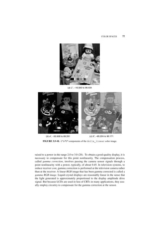 COLOR SPACES      77




                                (a) L*, −16.000 to 99.434




          (b) a*, −55.928 to 69.291                   (c) b*, −65.224 to 90.171

       FIGURE 3.5-10. L*a*b* components of the dolls_linear color image.




raised to a power in the range 2.0 to 3.0 (28). To obtain a good-quality display, it is
necessary to compensate for this point nonlinearity. The compensation process,
called gamma correction, involves passing the camera sensor signals through a
point nonlinearity with a power, typically, of about 0.45. In television systems, to
reduce receiver cost, gamma correction is performed at the television camera rather
than at the receiver. A linear RGB image that has been gamma corrected is called a
gamma RGB image. Liquid crystal displays are reasonably linear in the sense that
the light generated is approximately proportional to the display amplitude drive
signal. But because LCDs are used in lieu of CRTs in many applications, they usu-
ally employ circuitry to compensate for the gamma correction at the sensor.
 