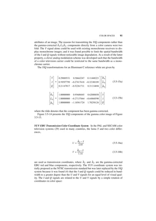 COLOR SPACES    81

attributes of an image. The reasons for transmitting the YIQ components rather than
                       ˜ ˜ ˜
the gamma-corrected RN G N B N components directly from a color camera were two
fold: The Y signal alone could be used with existing monochrome receivers to dis-
play monochrome images; and it was found possible to limit the spatial bandwidth
of the I and Q signals without noticeable image degradation. As a result of the latter
property, a clever analog modulation scheme was developed such that the bandwidth
of a color television carrier could be restricted to the same bandwidth as a mono-
chrome carrier.
    The YIQ transformations for an Illuminant C reference white are given by



                Y      0.29889531     0.58662247           0.11448223     ˜
                                                                          RN
                I   = 0.59597799 – 0.27417610 – 0.32180189                ˜
                                                                          G       (3.5-15a)
                                                                              N
                Q      0.21147017 – 0.52261711             0.31114694     ˜
                                                                          BN


               ˜
               RN    1.00000000 0.95608445 0.62088850                     Y
               ˜
               G N = 1.00000000 – 0.27137664 – 0.64860590                 I       (3.5-15b)
               ˜
               BN      1.00000000 – 1.10561724             1.70250126     Q


where the tilde denotes that the component has been gamma corrected.
   Figure 3.5-14 presents the YIQ components of the gamma color image of Figure
3.5-13.


YUV EBU Transmission Color Coordinate System. In the PAL and SECAM color
television systems (29) used in many countries, the luma Y and two color differ-
ences,


                                          ˜
                                         BE – Y
                                     U = ---------------
                                                       -                          (3.5-16a)
                                            2.03

                                          ˜
                                         RE – Y
                                     V = ---------------
                                                       -                          (3.5-16b)
                                            1.14


                                              ˜        ˜
are used as transmission coordinates, where RE and B E are the gamma-corrected
EBU red and blue components, respectively. The YUV coordinate system was ini-
tially proposed as the NTSC transmission standard but was later replaced by the YIQ
system because it was found (4) that the I and Q signals could be reduced in band-
width to a greater degree than the U and V signals for an equal level of visual qual-
ity. The I and Q signals are related to the U and V signals by a simple rotation of
coordinates in color space:
 