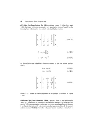 84     PHOTOMETRY AND COLORIMETRY


IHS Color Coordinate System. The IHS coordinate system (31) has been used
within the image processing community as a quantitative means of specifying the
intensity, hue, and saturation of a color. It is defined by the relations



                           I               1           1        1        R
                                           --
                                            -          --
                                                        -       --
                                                                 -
                                           3           3        3
                                        –1           –1         2
                           V1     =     ------
                                             -      ------
                                                         -    ------
                                                                   -     G    (3.5-20a)
                                            6           6         6
                                          1          –1
                                        ------
                                             -      ------
                                                         -      0
                           V2               6           6                B



                                            V2
                               H = arc tan  -----
                                                 -                            (3.5-20b)
                                            V1

                                        2        2 1⁄2
                                S = ( V1 + V 2 )                              (3.5-20c)


By this definition, the color blue is the zero reference for hue. The inverse relation-
ship is
                                       V 1 = S cos { H }                      (3.5-21a)
                                       V2 = S sin { H }                       (3.5-21b)



                                                 – 6              6
                           R             1       ---------
                                                         -    ------
                                                                   -     I
                                                     6          2
                                  =                    6     – 6              (3.5-21c)
                           G                1      ------
                                                        -    ---------
                                                                     -   V1
                                                     6           2

                                            1          6
                                                   ------
                                                        -       0
                           B                                             V2
                                                     3


Figure 3.5-15 shows the IHS components of the gamma RGB image of Figure
3.5-13.


Karhunen–Loeve Color Coordinate System. Typically, the R, G, and B tristimulus
values of a color image are highly correlated with one another (32). In the develop-
ment of efficient quantization, coding, and processing techniques for color images,
it is often desirable to work with components that are uncorrelated. If the second-
order moments of the RGB tristimulus values are known, or at least estimable, it is
 