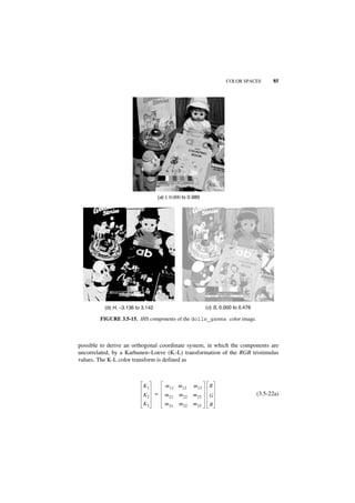 COLOR SPACES         85




                                   (a) l, 0.000 to 0.989




          (b) H, −3.136 to 3.142                            (c) S, 0.000 to 0.476

        FIGURE 3.5-15. IHS components of the dolls_gamma color image.



possible to derive an orthogonal coordinate system, in which the components are
uncorrelated, by a Karhunen–Loeve (K–L) transformation of the RGB tristimulus
values. The K-L color transform is defined as



                           K1          m 11 m12      m 13    R
                           K2      =   m 21   m 22   m 23    G                      (3.5-22a)
                           K3          m 31   m 32   m 33    B
 