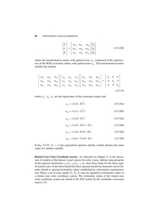 86      PHOTOMETRY AND COLORIMETRY


                               R               m 11 m 21           m 31   K1
                               G        =      m 12     m 22       m 32   K2                       (3.5-22b)
                               B               m 13     m 23       m 33   K3


where the transformation matrix with general term m ij composed of the eigenvec-
tors of the RGB covariance matrix with general term u ij . The transformation matrix
satisfies the relation


      m 11   m 12    m 13     u 11      u 12     u 13      m 11       m 21     m 31       λ1   0     0
      m 21   m 22    m 23    u 12       u 22     u 23      m 12       m 22     m 32   =   0    λ2    0
      m 31   m 32    m 33    u 13       u 23     u 33      m 13       m 23     m 33       0    0     λ3

                                                                                                    (3.5-23)

where λ 1 , λ 2 , λ 3 are the eigenvalues of the covariance matrix and

                                                           2
                                     u 11 = E { ( R – R ) }                                        (3.5-24a)

                                                               2
                                     u 22 = E { ( G – G ) }                                        (3.5-24b)

                                                           2
                                     u 33 = E { ( B – B ) }                                        (3.5-24c)

                                     u 12 = E { ( R – R ) ( G – G ) }                              (3.5-24d)

                                     u 13 = E { ( R – R ) ( B – B ) }                              (3.5-24e)

                                     u 23 = E { ( G – G ) ( B – B ) }                              (3.5-24f)

In Eq. 3.5-23, E { · } is the expectation operator and the overbar denotes the mean
value of a random variable.


Retinal Cone Color Coordinate System. As indicated in Chapter 2, in the discus-
sion of models of the human visual system for color vision, indirect measurements
of the spectral sensitivities s 1 ( λ ) , s 2 ( λ ) , s 3 ( λ ) have been made for the three types
of retinal cones. It has been found that these spectral sensitivity functions can be lin-
early related to spectral tristimulus values established by colorimetric experimenta-
tion. Hence a set of cone signals T1, T2, T3 may be regarded as tristimulus values in
a retinal cone color coordinate system. The tristimulus values of the retinal cone
color coordinate system are related to the XYZ system by the coordinate conversion
matrix (33)
 