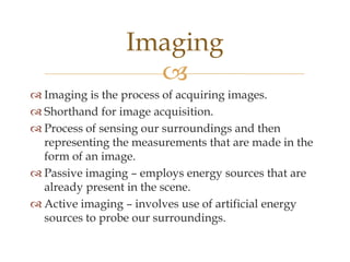 Imaging
                   
 Imaging is the process of acquiring images.
 Shorthand for image acquisition.
 Process of sensing our surroundings and then
  representing the measurements that are made in the
  form of an image.
 Passive imaging – employs energy sources that are
  already present in the scene.
 Active imaging – involves use of artificial energy
  sources to probe our surroundings.
 