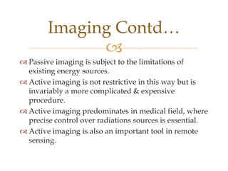 Imaging Contd…
              
 Passive imaging is subject to the limitations of
  existing energy sources.
 Active imaging is not restrictive in this way but is
  invariably a more complicated & expensive
  procedure.
 Active imaging predominates in medical field, where
  precise control over radiations sources is essential.
 Active imaging is also an important tool in remote
  sensing.
 