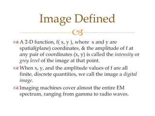 Image Defined
                 
 A 2-D function, f( x, y ), where x and y are
  spatial(plane) coordinates, & the amplitude of f at
  any pair of coordinates (x, y) is called the intensity or
  grey level of the image at that point.
 When x, y, and the amplitude values of f are all
  finite, discrete quantities, we call the image a digital
  image.
 Imaging machines cover almost the entire EM
  spectrum, ranging from gamma to radio waves.
 