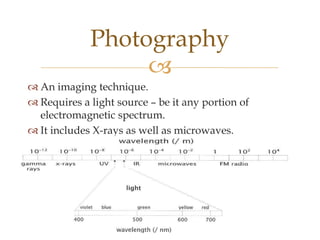 Photography
                  
 An imaging technique.
 Requires a light source – be it any portion of
  electromagnetic spectrum.
 It includes X-rays as well as microwaves.
 