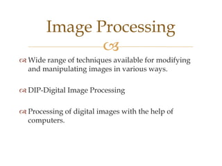 Image Processing
               
 Wide range of techniques available for modifying
  and manipulating images in various ways.

 DIP-Digital Image Processing

 Processing of digital images with the help of
  computers.
 