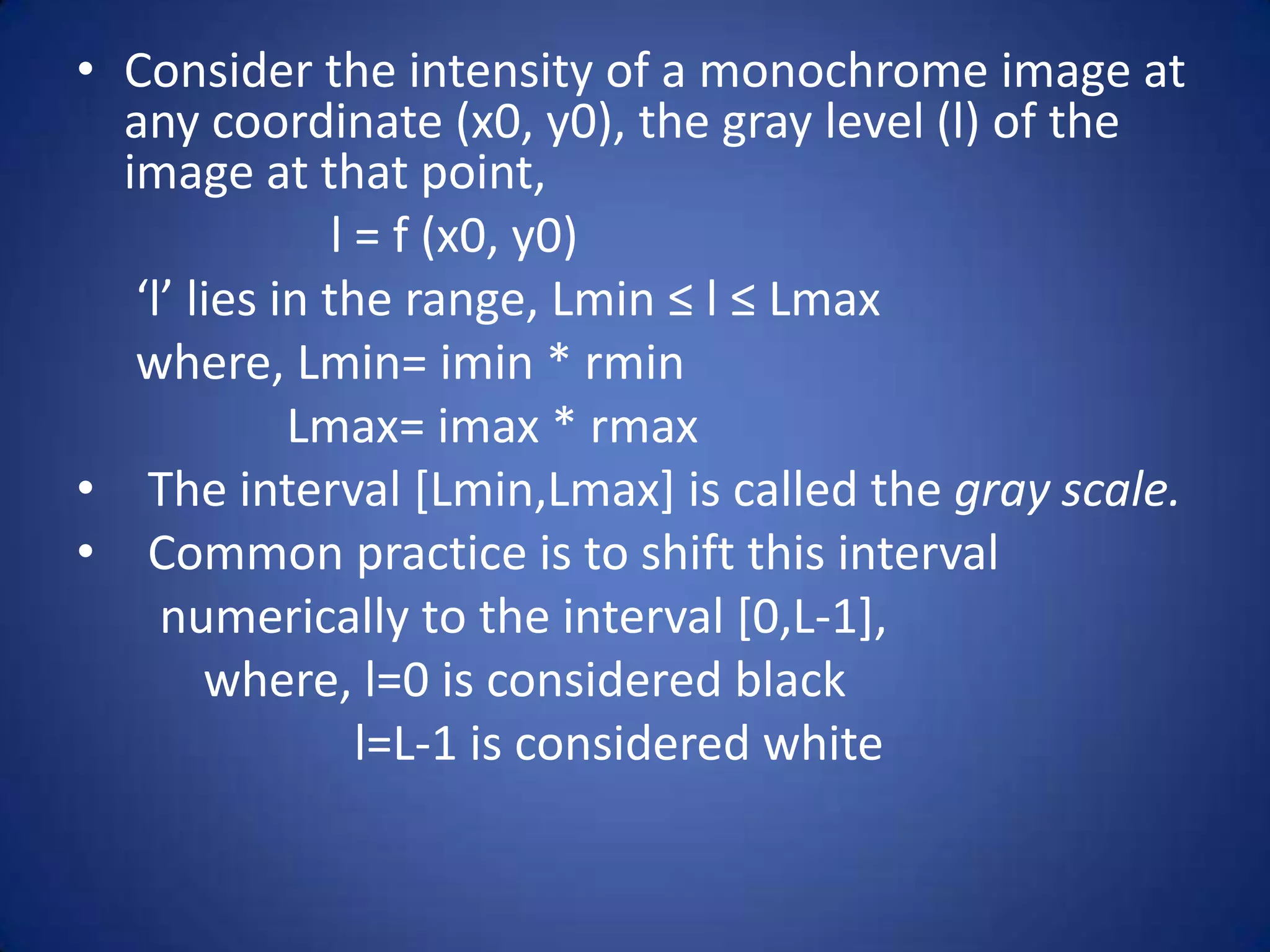• Consider the intensity of a monochrome image at
  any coordinate (x0, y0), the gray level (l) of the
  image at that point,
                l = f (x0, y0)
   ‘l’ lies in the range, Lmin ≤ l ≤ Lmax
   where, Lmin= imin * rmin
             Lmax= imax * rmax
• The interval [Lmin,Lmax] is called the gray scale.
• Common practice is to shift this interval
     numerically to the interval [0,L-1],
        where, l=0 is considered black
                  l=L-1 is considered white
 