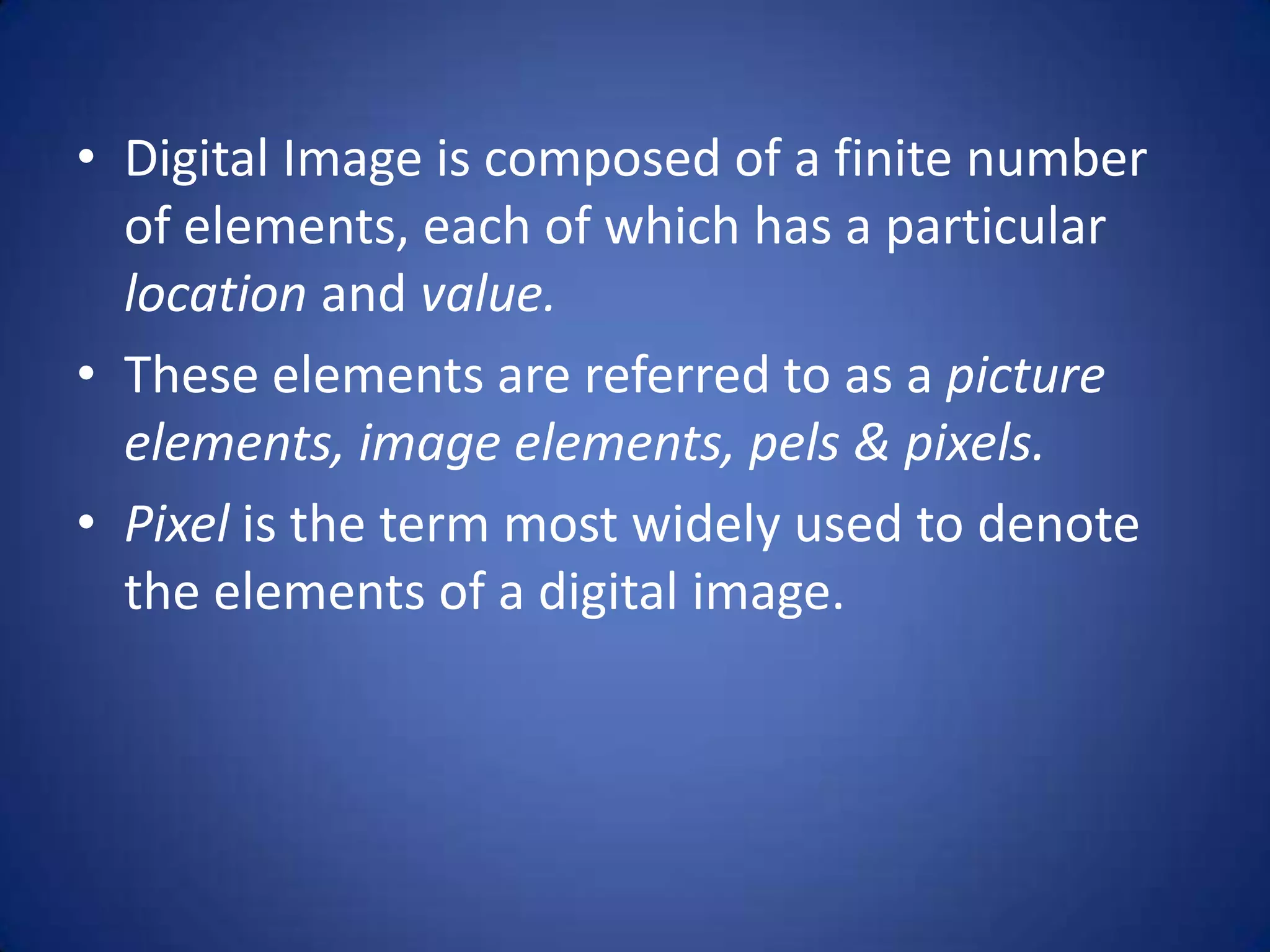 • Digital Image is composed of a finite number
  of elements, each of which has a particular
  location and value.
• These elements are referred to as a picture
  elements, image elements, pels & pixels.
• Pixel is the term most widely used to denote
  the elements of a digital image.
 