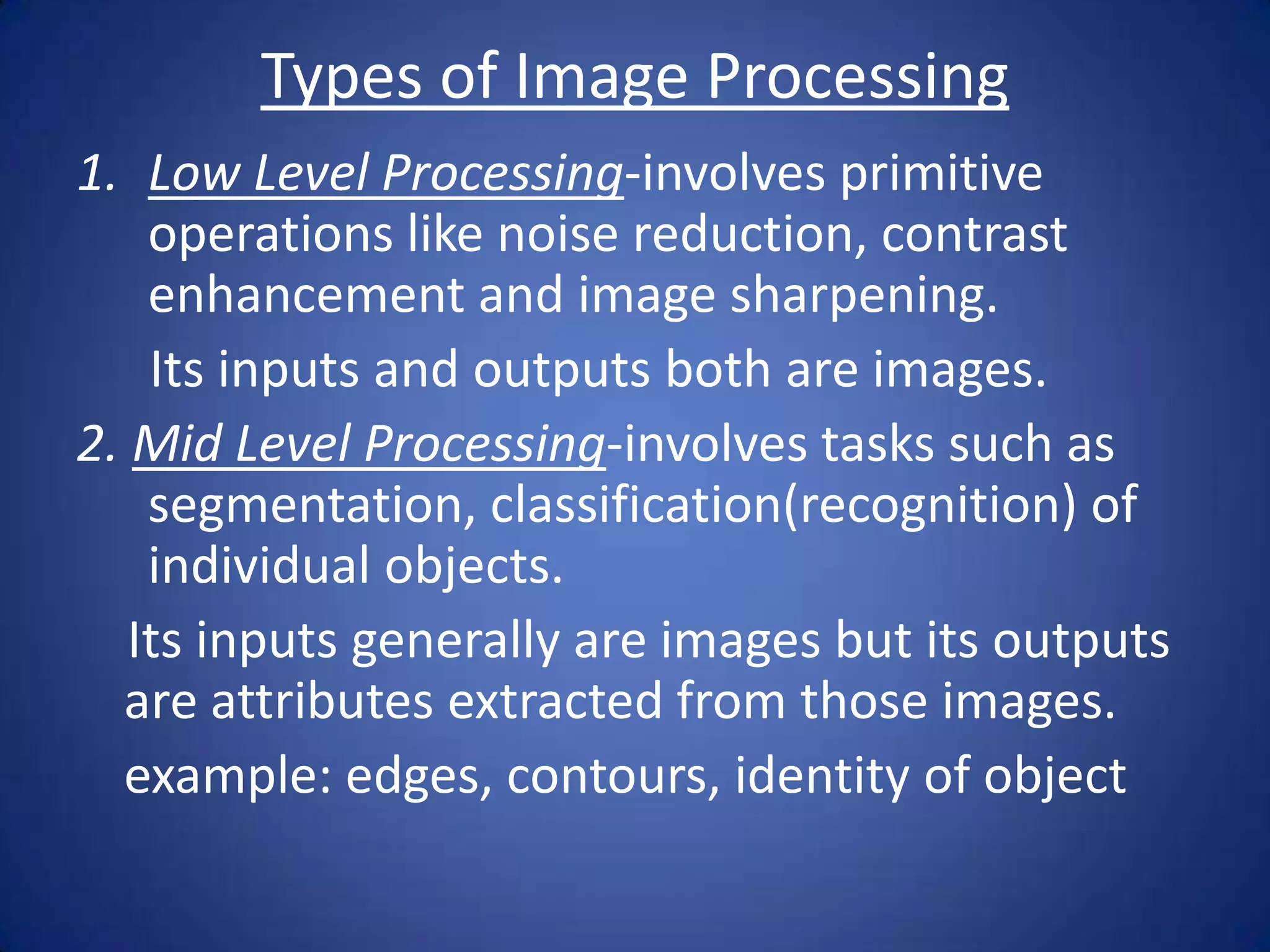 Types of Image Processing
1. Low Level Processing-involves primitive
    operations like noise reduction, contrast
    enhancement and image sharpening.
    Its inputs and outputs both are images.
2. Mid Level Processing-involves tasks such as
    segmentation, classification(recognition) of
    individual objects.
   Its inputs generally are images but its outputs
  are attributes extracted from those images.
  example: edges, contours, identity of object
 