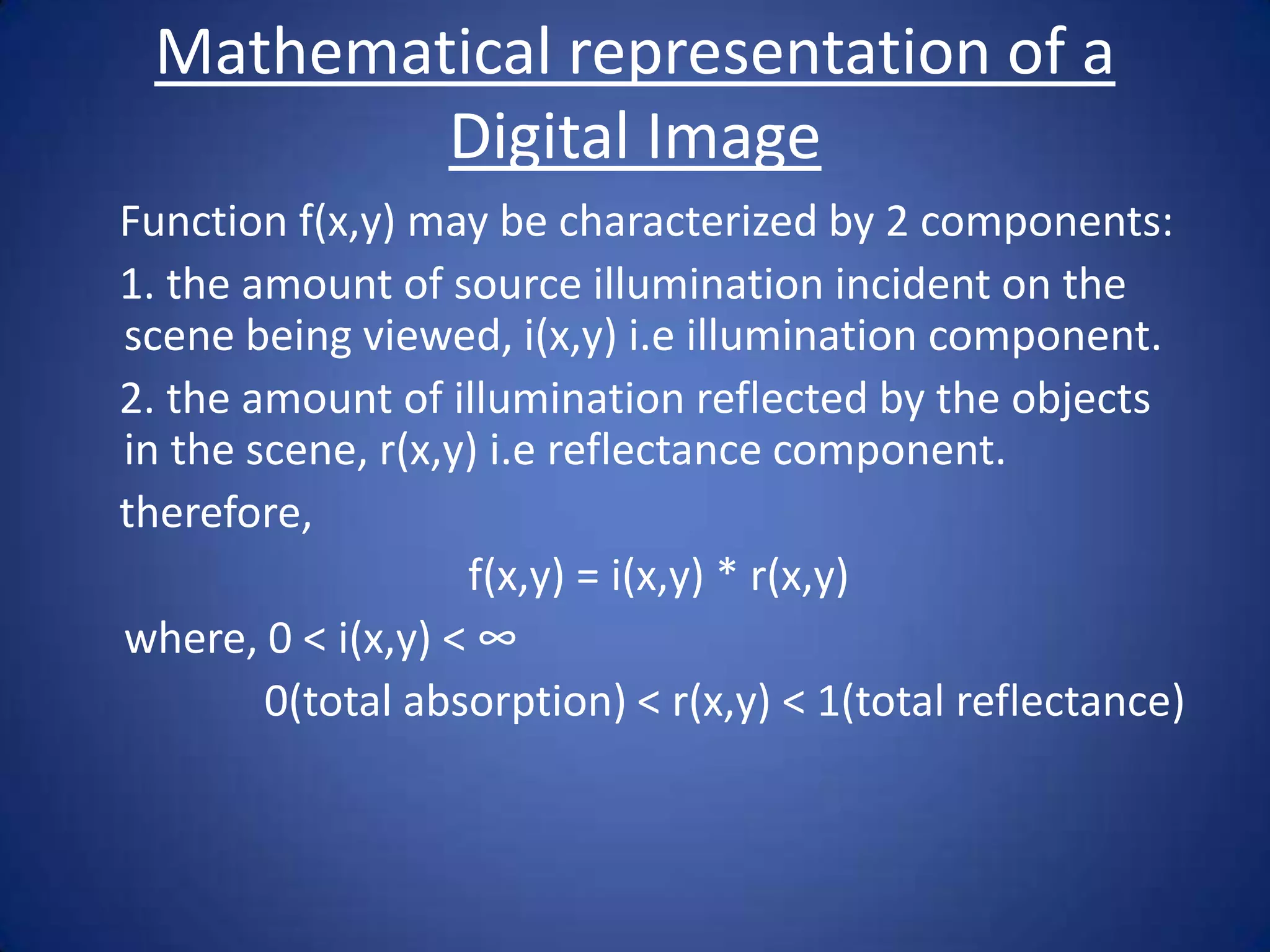 Mathematical representation of a
         Digital Image
Function f(x,y) may be characterized by 2 components:
1. the amount of source illumination incident on the
scene being viewed, i(x,y) i.e illumination component.
2. the amount of illumination reflected by the objects
in the scene, r(x,y) i.e reflectance component.
therefore,
                   f(x,y) = i(x,y) * r(x,y)
where, 0 < i(x,y) < ∞
        0(total absorption) < r(x,y) < 1(total reflectance)
 