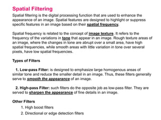 Spatial Filtering
Spatial filtering is the digital processing function that are used to enhance the
appearance of an image. Spatial features are designed to highlight or suppress
specific features in an image based on their spatial frequency.
Spatial frequency is related to the concept of image texture. It refers to the
frequency of the variations in tone that appear in an image. Rough texture areas of
an image, where the changes in tone are abrupt over a small area, have high
spatial frequencies, while smooth areas with little variation in tone over several
pixels, have low spatial frequencies.
Types of Filters
1. Low-pass Filter: is designed to emphasize large homogenous areas of
similar tone and reduce the smaller detail in an image. Thus, these filters generally
serve to smooth the appearance of an image.
2. High-pass Filter: such filters do the opposite job as low-pass filter. They are
served to sharpen the appearance of fine details in an image.
Other Filters
1. High boost filters
2. Directional or edge detection filters

 