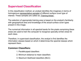 Supervised Classification
In this classification method, an analyst identifies the imaginary in terms of
homogenous representative samples of different surface cover type of
interest. These samples are called as “Training Areas”.
The selection of appropriate training area is based on the analyst’s familiarity
with geographical area and knowledge of the actual surface cover types
present in the image.
The numerical information in all spectral bands for the pixels comprising these
areas are used to train the computer to recognize specially similar areas for
each class.
Therefore, in supervised classification, the analyst is first identifies the
information classes based on which it determines the spectral classes which
represent them.

Common Classifiers:
1. Parallel-piped classifiers
2. Minimum distance to mean classifiers
3. Maximum likelihood classifiers (MLC)

 