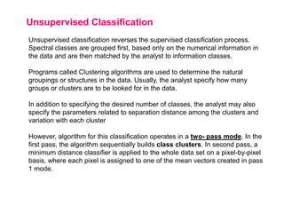 Unsupervised Classification
Unsupervised classification reverses the supervised classification process.
Spectral classes are grouped first, based only on the numerical information in
the data and are then matched by the analyst to information classes.

Programs called Clustering algorithms are used to determine the natural
groupings or structures in the data. Usually, the analyst specify how many
groups or clusters are to be looked for in the data.
In addition to specifying the desired number of classes, the analyst may also
specify the parameters related to separation distance among the clusters and
variation with each cluster
However, algorithm for this classification operates in a two- pass mode. In the
first pass, the algorithm sequentially builds class clusters. In second pass, a
minimum distance classifier is applied to the whole data set on a pixel-by-pixel
basis, where each pixel is assigned to one of the mean vectors created in pass
1 mode.

 