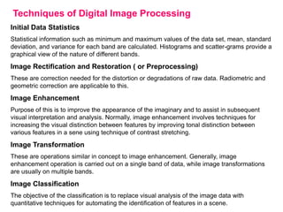 Techniques of Digital Image Processing
Initial Data Statistics
Statistical information such as minimum and maximum values of the data set, mean, standard
deviation, and variance for each band are calculated. Histograms and scatter-grams provide a
graphical view of the nature of different bands.

Image Rectification and Restoration ( or Preprocessing)
These are correction needed for the distortion or degradations of raw data. Radiometric and
geometric correction are applicable to this.

Image Enhancement
Purpose of this is to improve the appearance of the imaginary and to assist in subsequent
visual interpretation and analysis. Normally, image enhancement involves techniques for
increasing the visual distinction between features by improving tonal distinction between
various features in a sene using technique of contrast stretching.

Image Transformation
These are operations similar in concept to image enhancement. Generally, image
enhancement operation is carried out on a single band of data, while image transformations
are usually on multiple bands.

Image Classification
The objective of the classification is to replace visual analysis of the image data with
quantitative techniques for automating the identification of features in a scene.

 