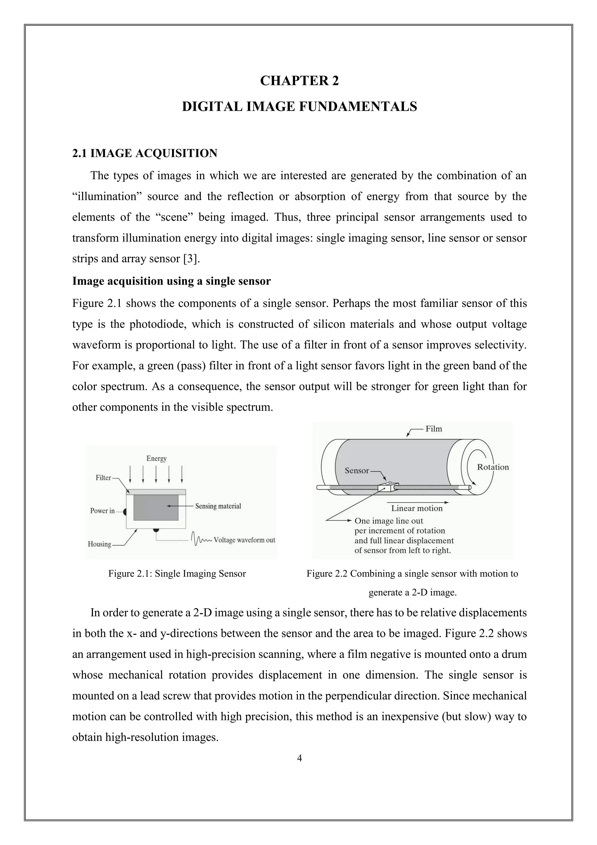 CHAPTER 2
DIGITAL IMAGE FUNDAMENTALS
2.1 IMAGE ACQUISITION
The types of images in which we are interested are generated by the combination of an
“illumination” source and the reflection or absorption of energy from that source by the
elements of the “scene” being imaged. Thus, three principal sensor arrangements used to
transform illumination energy into digital images: single imaging sensor, line sensor or sensor
strips and array sensor [3].
Image acquisition using a single sensor
Figure 2.1 shows the components of a single sensor. Perhaps the most familiar sensor of this
type is the photodiode, which is constructed of silicon materials and whose output voltage
waveform is proportional to light. The use of a filter in front of a sensor improves selectivity.
For example, a green (pass) filter in front of a light sensor favors light in the green band of the
color spectrum. As a consequence, the sensor output will be stronger for green light than for
other components in the visible spectrum.
Figure 2.1: Single Imaging Sensor Figure 2.2 Combining a single sensor with motion to
generate a 2-D image.
In order to generate a 2-D image using a single sensor, there has to be relative displacements
in both the x- and y-directions between the sensor and the area to be imaged. Figure 2.2 shows
an arrangement used in high-precision scanning, where a film negative is mounted onto a drum
whose mechanical rotation provides displacement in one dimension. The single sensor is
mounted on a lead screw that provides motion in the perpendicular direction. Since mechanical
motion can be controlled with high precision, this method is an inexpensive (but slow) way to
obtain high-resolution images.
4
 