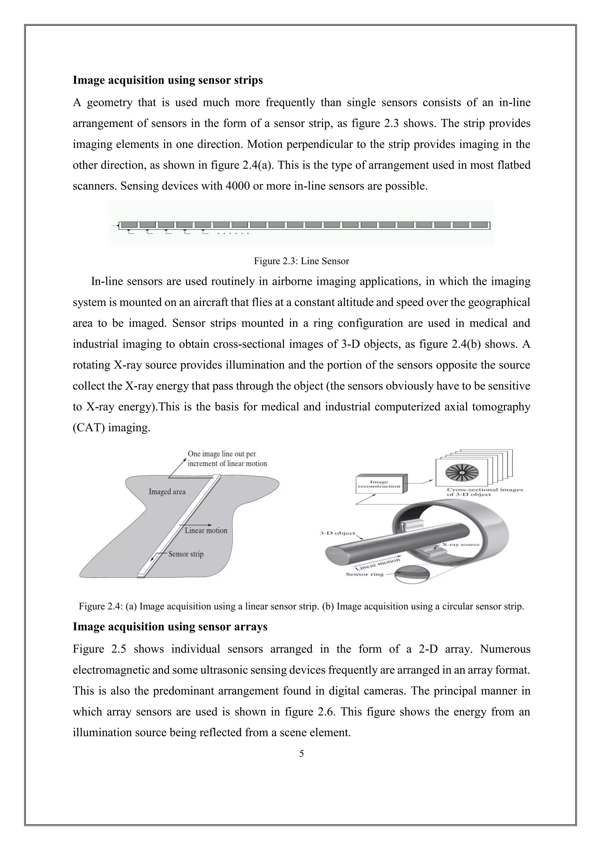 Image acquisition using sensor strips
A geometry that is used much more frequently than single sensors consists of an in-line
arrangement of sensors in the form of a sensor strip, as figure 2.3 shows. The strip provides
imaging elements in one direction. Motion perpendicular to the strip provides imaging in the
other direction, as shown in figure 2.4(a). This is the type of arrangement used in most flatbed
scanners. Sensing devices with 4000 or more in-line sensors are possible.
Figure 2.3: Line Sensor
In-line sensors are used routinely in airborne imaging applications, in which the imaging
system is mounted on an aircraft that flies at a constant altitude and speed over the geographical
area to be imaged. Sensor strips mounted in a ring configuration are used in medical and
industrial imaging to obtain cross-sectional images of 3-D objects, as figure 2.4(b) shows. A
rotating X-ray source provides illumination and the portion of the sensors opposite the source
collect the X-ray energy that pass through the object (the sensors obviously have to be sensitive
to X-ray energy).This is the basis for medical and industrial computerized axial tomography
(CAT) imaging.
Figure 2.4: (a) Image acquisition using a linear sensor strip. (b) Image acquisition using a circular sensor strip.
Image acquisition using sensor arrays
Figure 2.5 shows individual sensors arranged in the form of a 2-D array. Numerous
electromagnetic and some ultrasonic sensing devices frequently are arranged in an array format.
This is also the predominant arrangement found in digital cameras. The principal manner in
which array sensors are used is shown in figure 2.6. This figure shows the energy from an
illumination source being reflected from a scene element.
5
 