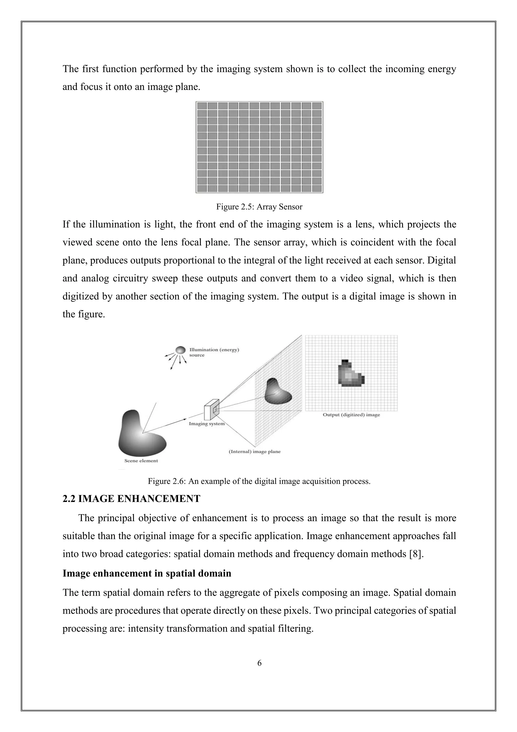 The first function performed by the imaging system shown is to collect the incoming energy
and focus it onto an image plane.
Figure 2.5: Array Sensor
If the illumination is light, the front end of the imaging system is a lens, which projects the
viewed scene onto the lens focal plane. The sensor array, which is coincident with the focal
plane, produces outputs proportional to the integral of the light received at each sensor. Digital
and analog circuitry sweep these outputs and convert them to a video signal, which is then
digitized by another section of the imaging system. The output is a digital image is shown in
the figure.
Figure 2.6: An example of the digital image acquisition process.
2.2 IMAGE ENHANCEMENT
The principal objective of enhancement is to process an image so that the result is more
suitable than the original image for a specific application. Image enhancement approaches fall
into two broad categories: spatial domain methods and frequency domain methods [8].
Image enhancement in spatial domain
The term spatial domain refers to the aggregate of pixels composing an image. Spatial domain
methods are procedures that operate directly on these pixels. Two principal categories of spatial
processing are: intensity transformation and spatial filtering.
6
 