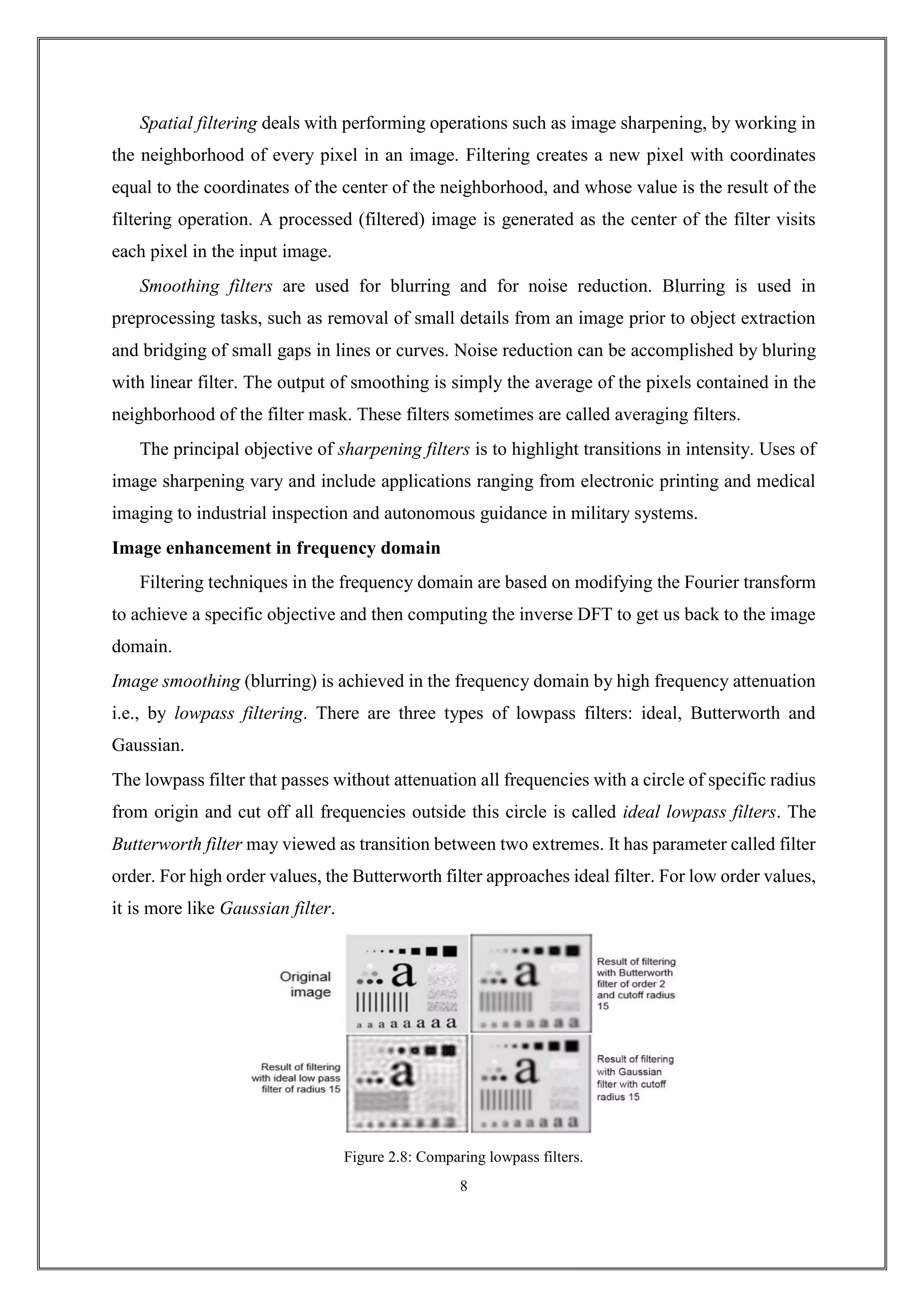 Spatial filtering deals with performing operations such as image sharpening, by working in
the neighborhood of every pixel in an image. Filtering creates a new pixel with coordinates
equal to the coordinates of the center of the neighborhood, and whose value is the result of the
filtering operation. A processed (filtered) image is generated as the center of the filter visits
each pixel in the input image.
Smoothing filters are used for blurring and for noise reduction. Blurring is used in
preprocessing tasks, such as removal of small details from an image prior to object extraction
and bridging of small gaps in lines or curves. Noise reduction can be accomplished by bluring
with linear filter. The output of smoothing is simply the average of the pixels contained in the
neighborhood of the filter mask. These filters sometimes are called averaging filters.
The principal objective of sharpening filters is to highlight transitions in intensity. Uses of
image sharpening vary and include applications ranging from electronic printing and medical
imaging to industrial inspection and autonomous guidance in military systems.
Image enhancement in frequency domain
Filtering techniques in the frequency domain are based on modifying the Fourier transform
to achieve a specific objective and then computing the inverse DFT to get us back to the image
domain.
Image smoothing (blurring) is achieved in the frequency domain by high frequency attenuation
i.e., by lowpass filtering. There are three types of lowpass filters: ideal, Butterworth and
Gaussian.
The lowpass filter that passes without attenuation all frequencies with a circle of specific radius
from origin and cut off all frequencies outside this circle is called ideal lowpass filters. The
Butterworth filter may viewed as transition between two extremes. It has parameter called filter
order. For high order values, the Butterworth filter approaches ideal filter. For low order values,
it is more like Gaussian filter.
Figure 2.8: Comparing lowpass filters.
8
 