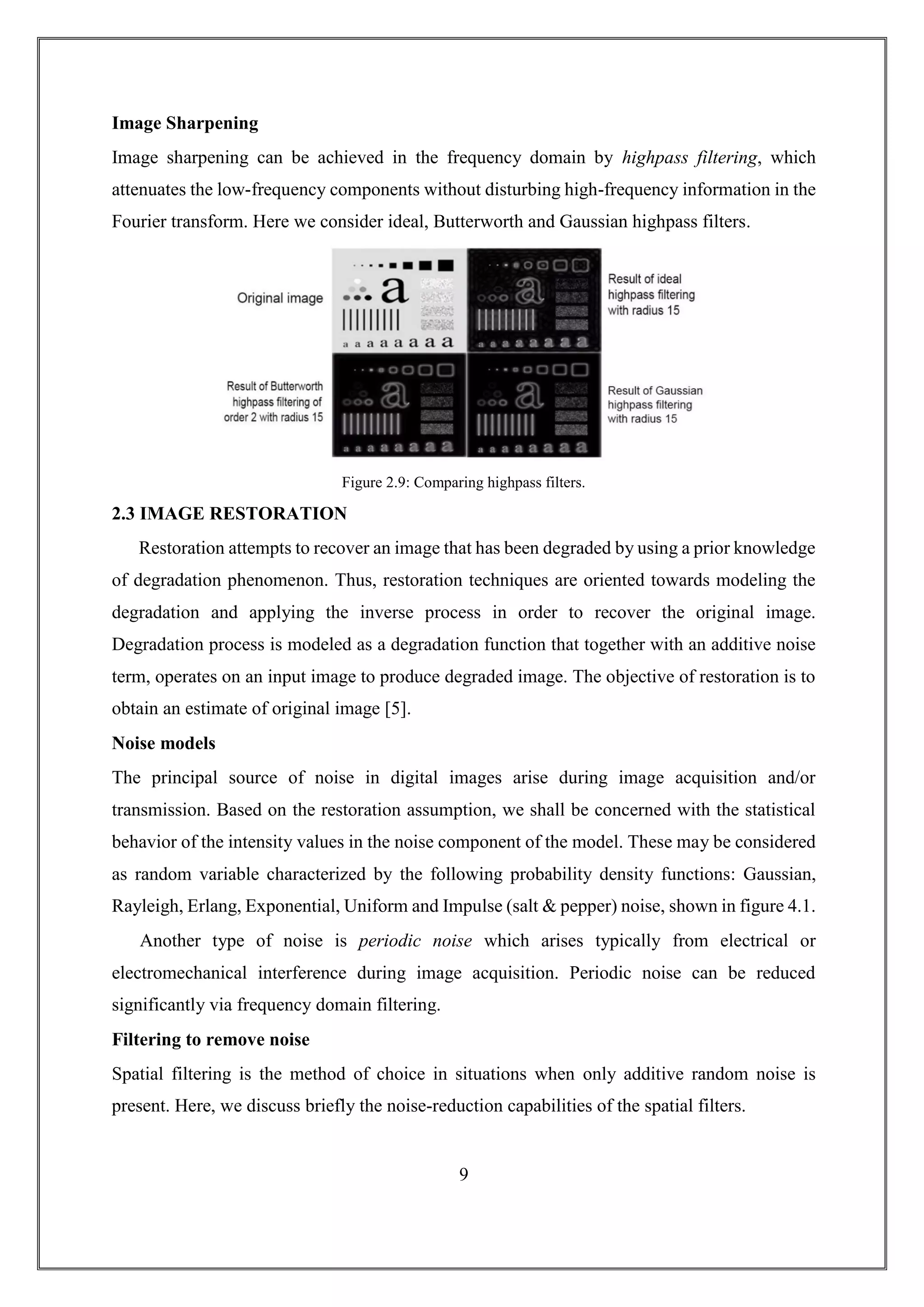 Image Sharpening
Image sharpening can be achieved in the frequency domain by highpass filtering, which
attenuates the low-frequency components without disturbing high-frequency information in the
Fourier transform. Here we consider ideal, Butterworth and Gaussian highpass filters.
Figure 2.9: Comparing highpass filters.
2.3 IMAGE RESTORATION
Restoration attempts to recover an image that has been degraded by using a prior knowledge
of degradation phenomenon. Thus, restoration techniques are oriented towards modeling the
degradation and applying the inverse process in order to recover the original image.
Degradation process is modeled as a degradation function that together with an additive noise
term, operates on an input image to produce degraded image. The objective of restoration is to
obtain an estimate of original image [5].
Noise models
The principal source of noise in digital images arise during image acquisition and/or
transmission. Based on the restoration assumption, we shall be concerned with the statistical
behavior of the intensity values in the noise component of the model. These may be considered
as random variable characterized by the following probability density functions: Gaussian,
Rayleigh, Erlang, Exponential, Uniform and Impulse (salt & pepper) noise, shown in figure 4.1.
Another type of noise is periodic noise which arises typically from electrical or
electromechanical interference during image acquisition. Periodic noise can be reduced
significantly via frequency domain filtering.
Filtering to remove noise
Spatial filtering is the method of choice in situations when only additive random noise is
present. Here, we discuss briefly the noise-reduction capabilities of the spatial filters.
9
 