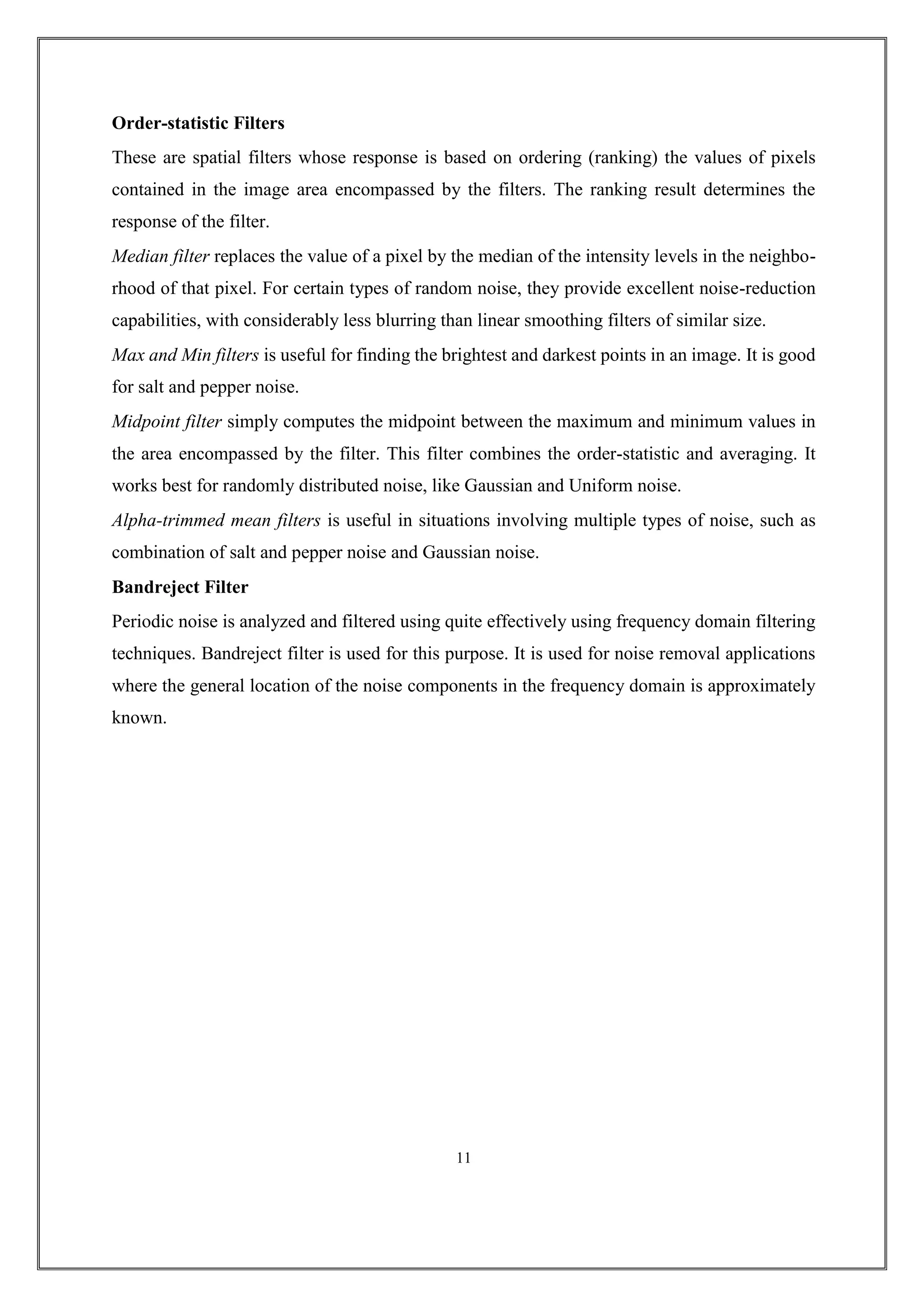 Order-statistic Filters
These are spatial filters whose response is based on ordering (ranking) the values of pixels
contained in the image area encompassed by the filters. The ranking result determines the
response of the filter.
Median filter replaces the value of a pixel by the median of the intensity levels in the neighbo-
rhood of that pixel. For certain types of random noise, they provide excellent noise-reduction
capabilities, with considerably less blurring than linear smoothing filters of similar size.
Max and Min filters is useful for finding the brightest and darkest points in an image. It is good
for salt and pepper noise.
Midpoint filter simply computes the midpoint between the maximum and minimum values in
the area encompassed by the filter. This filter combines the order-statistic and averaging. It
works best for randomly distributed noise, like Gaussian and Uniform noise.
Alpha-trimmed mean filters is useful in situations involving multiple types of noise, such as
combination of salt and pepper noise and Gaussian noise.
Bandreject Filter
Periodic noise is analyzed and filtered using quite effectively using frequency domain filtering
techniques. Bandreject filter is used for this purpose. It is used for noise removal applications
where the general location of the noise components in the frequency domain is approximately
known.
11
 