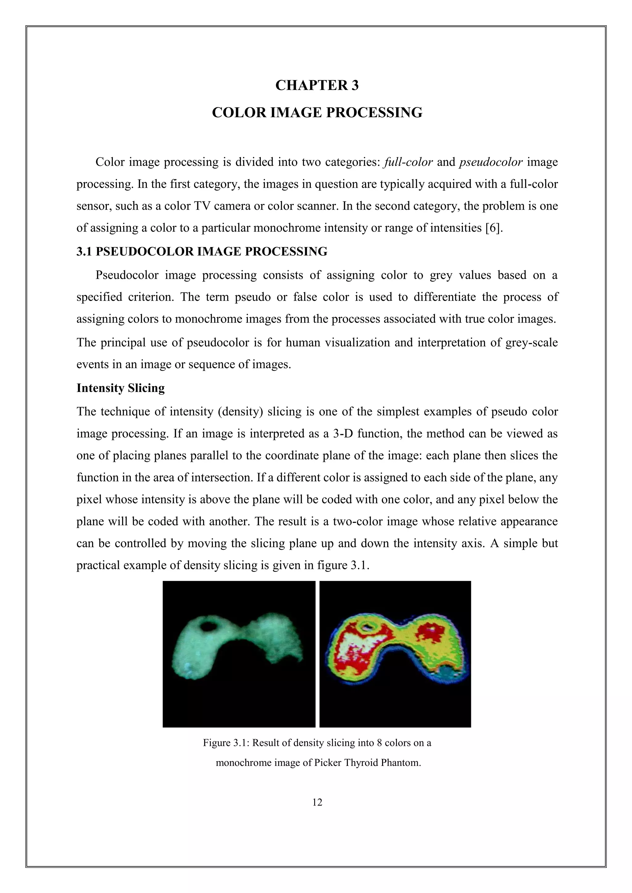CHAPTER 3
COLOR IMAGE PROCESSING
Color image processing is divided into two categories: full-color and pseudocolor image
processing. In the first category, the images in question are typically acquired with a full-color
sensor, such as a color TV camera or color scanner. In the second category, the problem is one
of assigning a color to a particular monochrome intensity or range of intensities [6].
3.1 PSEUDOCOLOR IMAGE PROCESSING
Pseudocolor image processing consists of assigning color to grey values based on a
specified criterion. The term pseudo or false color is used to differentiate the process of
assigning colors to monochrome images from the processes associated with true color images.
The principal use of pseudocolor is for human visualization and interpretation of grey-scale
events in an image or sequence of images.
Intensity Slicing
The technique of intensity (density) slicing is one of the simplest examples of pseudo color
image processing. If an image is interpreted as a 3-D function, the method can be viewed as
one of placing planes parallel to the coordinate plane of the image: each plane then slices the
function in the area of intersection. If a different color is assigned to each side of the plane, any
pixel whose intensity is above the plane will be coded with one color, and any pixel below the
plane will be coded with another. The result is a two-color image whose relative appearance
can be controlled by moving the slicing plane up and down the intensity axis. A simple but
practical example of density slicing is given in figure 3.1.
Figure 3.1: Result of density slicing into 8 colors on a
monochrome image of Picker Thyroid Phantom.
12
 