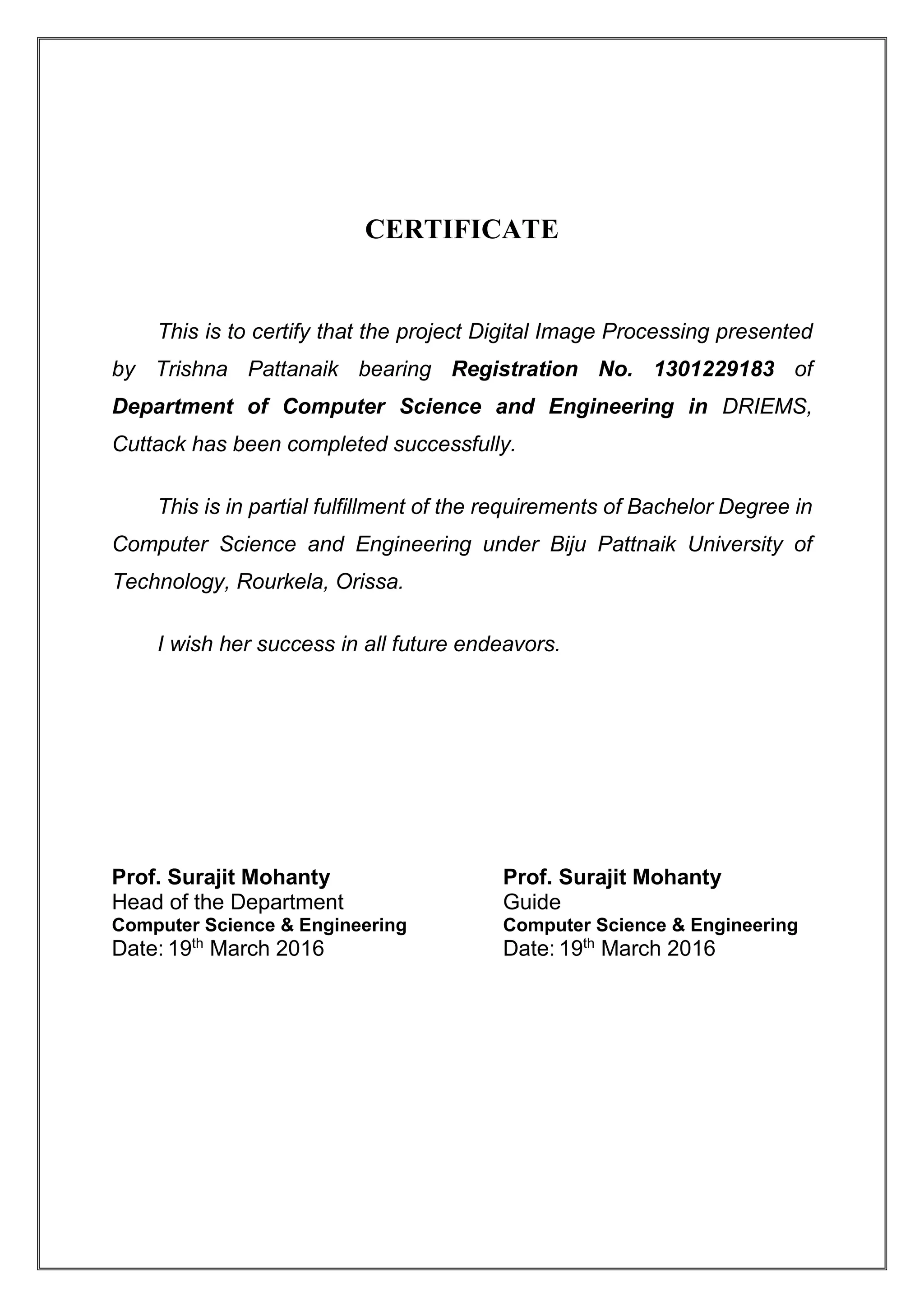 CERTIFICATE
This is to certify that the project Digital Image Processing presented
by Trishna Pattanaik bearing Registration No. 1301229183 of
Department of Computer Science and Engineering in DRIEMS,
Cuttack has been completed successfully.
This is in partial fulfillment of the requirements of Bachelor Degree in
Computer Science and Engineering under Biju Pattnaik University of
Technology, Rourkela, Orissa.
I wish her success in all future endeavors.
Prof. Surajit Mohanty Prof. Surajit Mohanty
Head of the Department Guide
Computer Science & Engineering Computer Science & Engineering
Date: 19th
March 2016 Date: 19th
March 2016
 