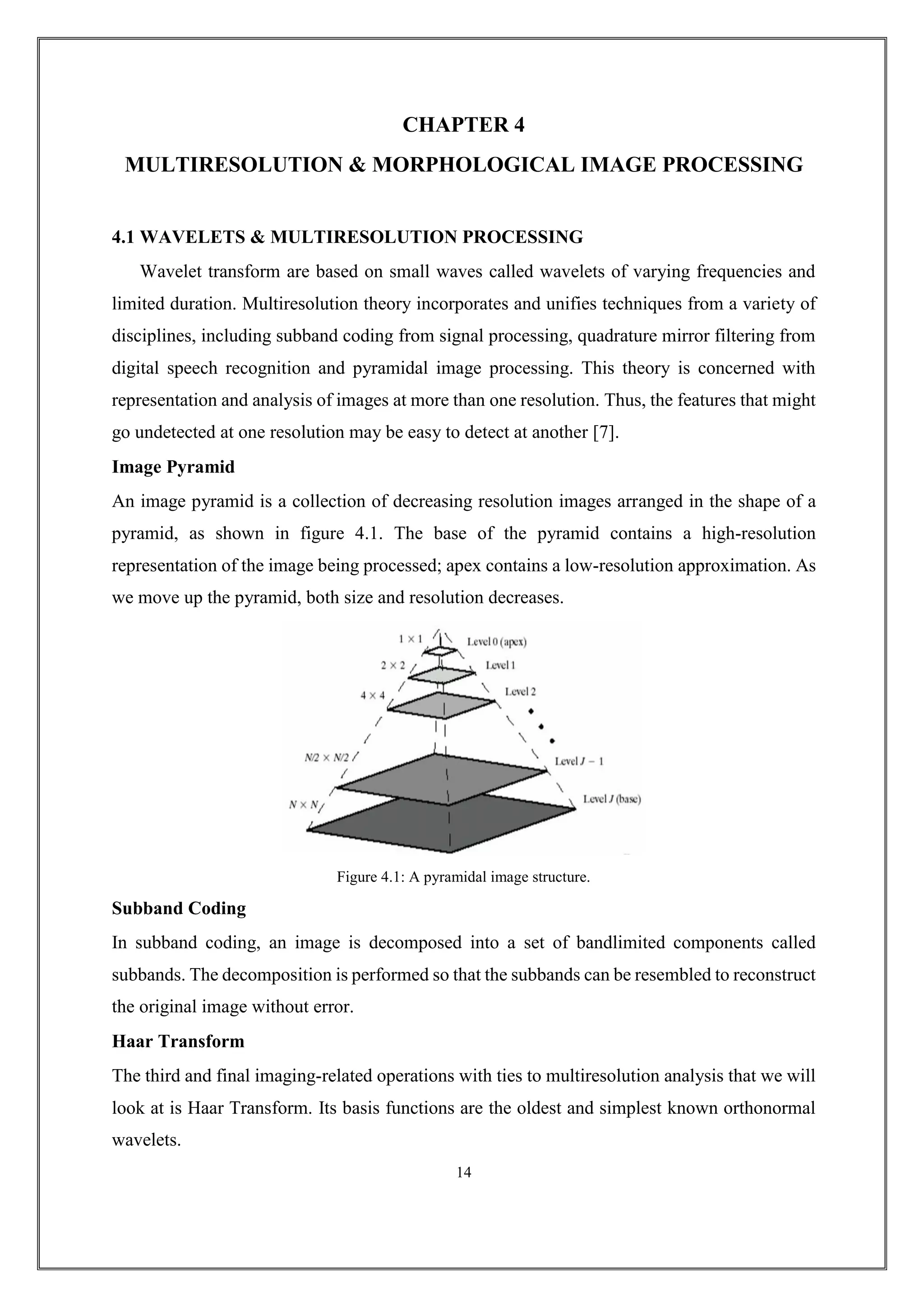CHAPTER 4
MULTIRESOLUTION & MORPHOLOGICAL IMAGE PROCESSING
4.1 WAVELETS & MULTIRESOLUTION PROCESSING
Wavelet transform are based on small waves called wavelets of varying frequencies and
limited duration. Multiresolution theory incorporates and unifies techniques from a variety of
disciplines, including subband coding from signal processing, quadrature mirror filtering from
digital speech recognition and pyramidal image processing. This theory is concerned with
representation and analysis of images at more than one resolution. Thus, the features that might
go undetected at one resolution may be easy to detect at another [7].
Image Pyramid
An image pyramid is a collection of decreasing resolution images arranged in the shape of a
pyramid, as shown in figure 4.1. The base of the pyramid contains a high-resolution
representation of the image being processed; apex contains a low-resolution approximation. As
we move up the pyramid, both size and resolution decreases.
Figure 4.1: A pyramidal image structure.
Subband Coding
In subband coding, an image is decomposed into a set of bandlimited components called
subbands. The decomposition is performed so that the subbands can be resembled to reconstruct
the original image without error.
Haar Transform
The third and final imaging-related operations with ties to multiresolution analysis that we will
look at is Haar Transform. Its basis functions are the oldest and simplest known orthonormal
wavelets.
14
 