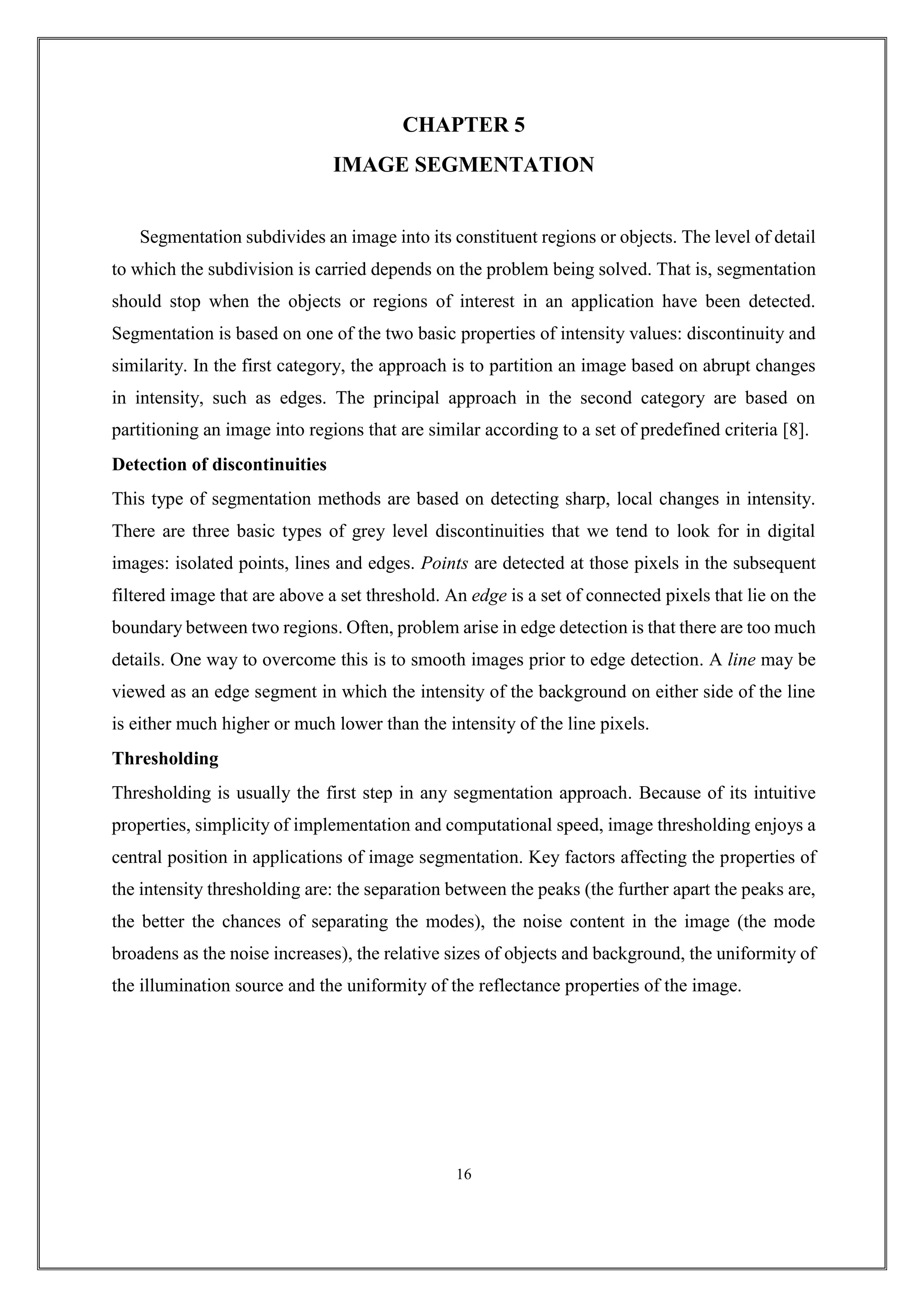 CHAPTER 5
IMAGE SEGMENTATION
Segmentation subdivides an image into its constituent regions or objects. The level of detail
to which the subdivision is carried depends on the problem being solved. That is, segmentation
should stop when the objects or regions of interest in an application have been detected.
Segmentation is based on one of the two basic properties of intensity values: discontinuity and
similarity. In the first category, the approach is to partition an image based on abrupt changes
in intensity, such as edges. The principal approach in the second category are based on
partitioning an image into regions that are similar according to a set of predefined criteria [8].
Detection of discontinuities
This type of segmentation methods are based on detecting sharp, local changes in intensity.
There are three basic types of grey level discontinuities that we tend to look for in digital
images: isolated points, lines and edges. Points are detected at those pixels in the subsequent
filtered image that are above a set threshold. An edge is a set of connected pixels that lie on the
boundary between two regions. Often, problem arise in edge detection is that there are too much
details. One way to overcome this is to smooth images prior to edge detection. A line may be
viewed as an edge segment in which the intensity of the background on either side of the line
is either much higher or much lower than the intensity of the line pixels.
Thresholding
Thresholding is usually the first step in any segmentation approach. Because of its intuitive
properties, simplicity of implementation and computational speed, image thresholding enjoys a
central position in applications of image segmentation. Key factors affecting the properties of
the intensity thresholding are: the separation between the peaks (the further apart the peaks are,
the better the chances of separating the modes), the noise content in the image (the mode
broadens as the noise increases), the relative sizes of objects and background, the uniformity of
the illumination source and the uniformity of the reflectance properties of the image.
16
 