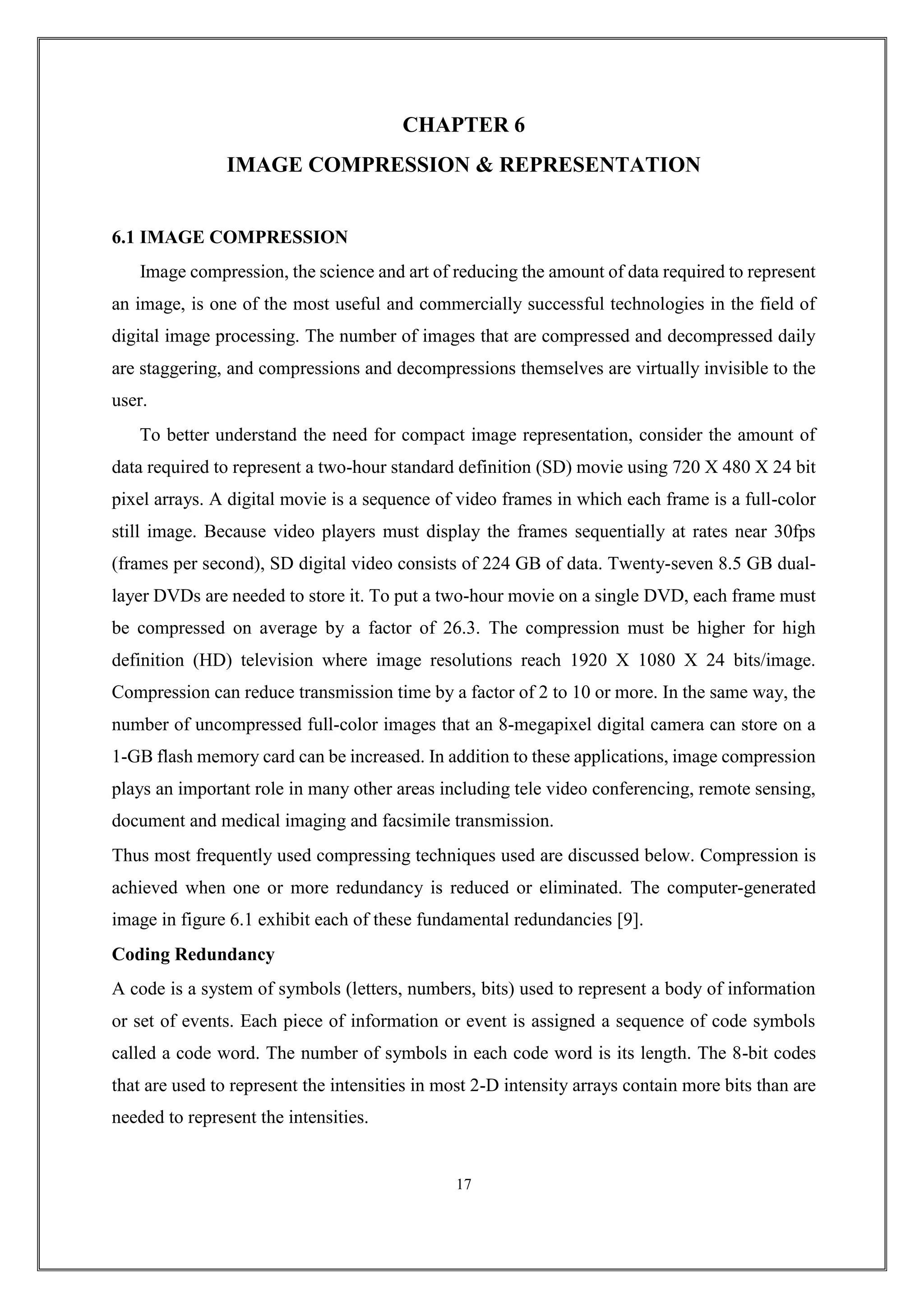 CHAPTER 6
IMAGE COMPRESSION & REPRESENTATION
6.1 IMAGE COMPRESSION
Image compression, the science and art of reducing the amount of data required to represent
an image, is one of the most useful and commercially successful technologies in the field of
digital image processing. The number of images that are compressed and decompressed daily
are staggering, and compressions and decompressions themselves are virtually invisible to the
user.
To better understand the need for compact image representation, consider the amount of
data required to represent a two-hour standard definition (SD) movie using 720 X 480 X 24 bit
pixel arrays. A digital movie is a sequence of video frames in which each frame is a full-color
still image. Because video players must display the frames sequentially at rates near 30fps
(frames per second), SD digital video consists of 224 GB of data. Twenty-seven 8.5 GB dual-
layer DVDs are needed to store it. To put a two-hour movie on a single DVD, each frame must
be compressed on average by a factor of 26.3. The compression must be higher for high
definition (HD) television where image resolutions reach 1920 X 1080 X 24 bits/image.
Compression can reduce transmission time by a factor of 2 to 10 or more. In the same way, the
number of uncompressed full-color images that an 8-megapixel digital camera can store on a
1-GB flash memory card can be increased. In addition to these applications, image compression
plays an important role in many other areas including tele video conferencing, remote sensing,
document and medical imaging and facsimile transmission.
Thus most frequently used compressing techniques used are discussed below. Compression is
achieved when one or more redundancy is reduced or eliminated. The computer-generated
image in figure 6.1 exhibit each of these fundamental redundancies [9].
Coding Redundancy
A code is a system of symbols (letters, numbers, bits) used to represent a body of information
or set of events. Each piece of information or event is assigned a sequence of code symbols
called a code word. The number of symbols in each code word is its length. The 8-bit codes
that are used to represent the intensities in most 2-D intensity arrays contain more bits than are
needed to represent the intensities.
17
 