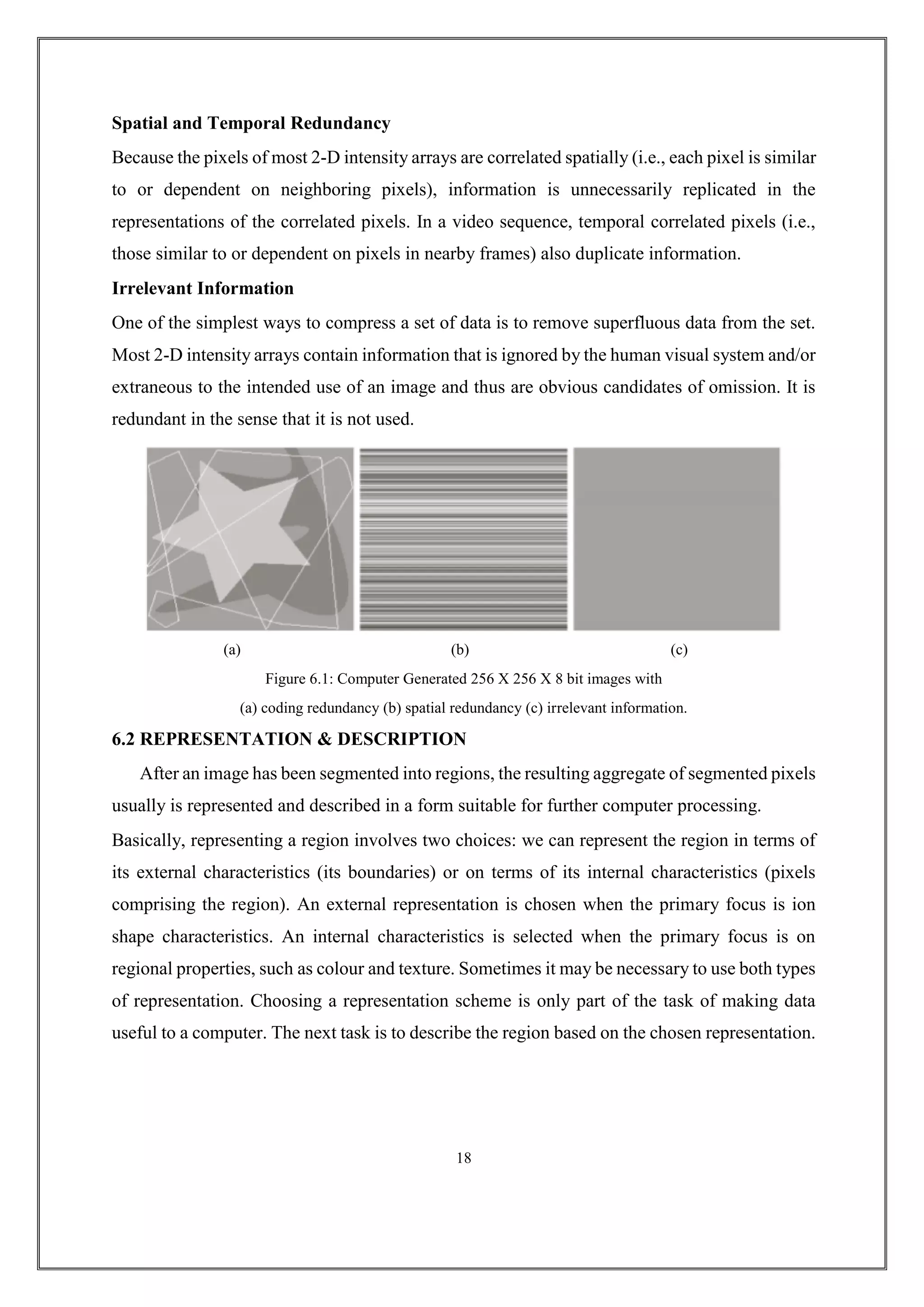 Spatial and Temporal Redundancy
Because the pixels of most 2-D intensity arrays are correlated spatially (i.e., each pixel is similar
to or dependent on neighboring pixels), information is unnecessarily replicated in the
representations of the correlated pixels. In a video sequence, temporal correlated pixels (i.e.,
those similar to or dependent on pixels in nearby frames) also duplicate information.
Irrelevant Information
One of the simplest ways to compress a set of data is to remove superfluous data from the set.
Most 2-D intensity arrays contain information that is ignored by the human visual system and/or
extraneous to the intended use of an image and thus are obvious candidates of omission. It is
redundant in the sense that it is not used.
(a) (b) (c)
Figure 6.1: Computer Generated 256 X 256 X 8 bit images with
(a) coding redundancy (b) spatial redundancy (c) irrelevant information.
6.2 REPRESENTATION & DESCRIPTION
After an image has been segmented into regions, the resulting aggregate of segmented pixels
usually is represented and described in a form suitable for further computer processing.
Basically, representing a region involves two choices: we can represent the region in terms of
its external characteristics (its boundaries) or on terms of its internal characteristics (pixels
comprising the region). An external representation is chosen when the primary focus is ion
shape characteristics. An internal characteristics is selected when the primary focus is on
regional properties, such as colour and texture. Sometimes it may be necessary to use both types
of representation. Choosing a representation scheme is only part of the task of making data
useful to a computer. The next task is to describe the region based on the chosen representation.
18
 