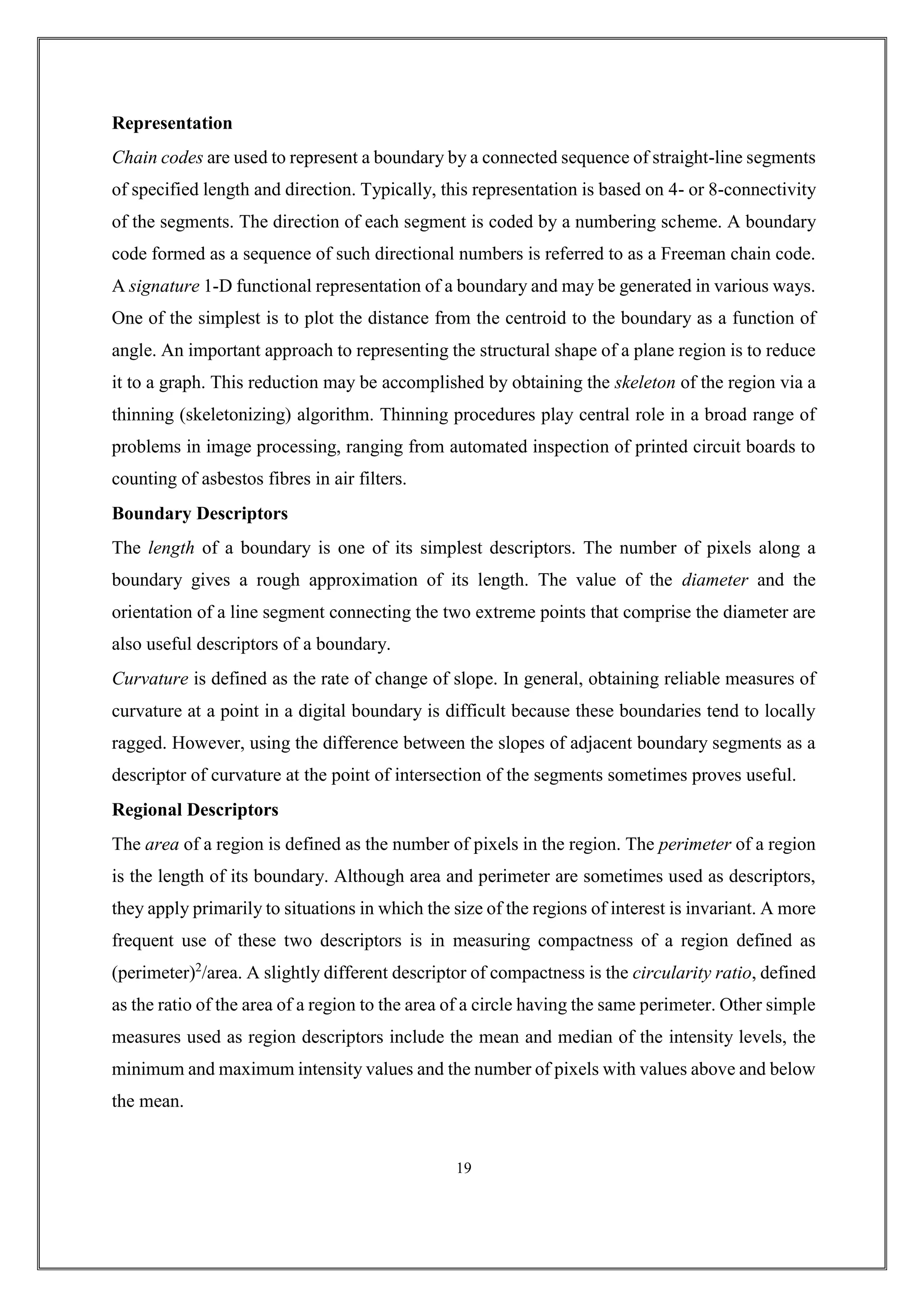 Representation
Chain codes are used to represent a boundary by a connected sequence of straight-line segments
of specified length and direction. Typically, this representation is based on 4- or 8-connectivity
of the segments. The direction of each segment is coded by a numbering scheme. A boundary
code formed as a sequence of such directional numbers is referred to as a Freeman chain code.
A signature 1-D functional representation of a boundary and may be generated in various ways.
One of the simplest is to plot the distance from the centroid to the boundary as a function of
angle. An important approach to representing the structural shape of a plane region is to reduce
it to a graph. This reduction may be accomplished by obtaining the skeleton of the region via a
thinning (skeletonizing) algorithm. Thinning procedures play central role in a broad range of
problems in image processing, ranging from automated inspection of printed circuit boards to
counting of asbestos fibres in air filters.
Boundary Descriptors
The length of a boundary is one of its simplest descriptors. The number of pixels along a
boundary gives a rough approximation of its length. The value of the diameter and the
orientation of a line segment connecting the two extreme points that comprise the diameter are
also useful descriptors of a boundary.
Curvature is defined as the rate of change of slope. In general, obtaining reliable measures of
curvature at a point in a digital boundary is difficult because these boundaries tend to locally
ragged. However, using the difference between the slopes of adjacent boundary segments as a
descriptor of curvature at the point of intersection of the segments sometimes proves useful.
Regional Descriptors
The area of a region is defined as the number of pixels in the region. The perimeter of a region
is the length of its boundary. Although area and perimeter are sometimes used as descriptors,
they apply primarily to situations in which the size of the regions of interest is invariant. A more
frequent use of these two descriptors is in measuring compactness of a region defined as
(perimeter)2
/area. A slightly different descriptor of compactness is the circularity ratio, defined
as the ratio of the area of a region to the area of a circle having the same perimeter. Other simple
measures used as region descriptors include the mean and median of the intensity levels, the
minimum and maximum intensity values and the number of pixels with values above and below
the mean.
19
 