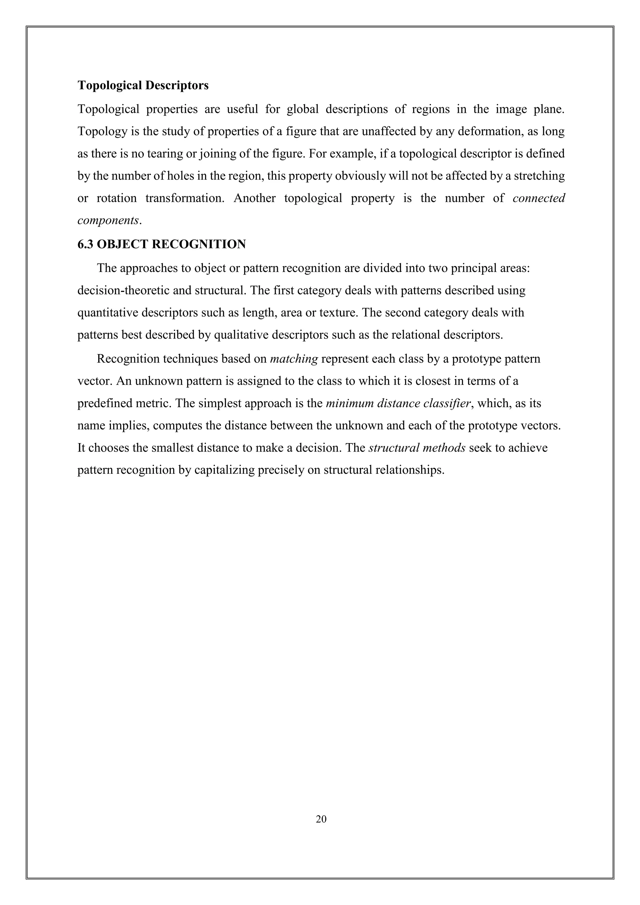 Topological Descriptors
Topological properties are useful for global descriptions of regions in the image plane.
Topology is the study of properties of a figure that are unaffected by any deformation, as long
as there is no tearing or joining of the figure. For example, if a topological descriptor is defined
by the number of holes in the region, this property obviously will not be affected by a stretching
or rotation transformation. Another topological property is the number of connected
components.
6.3 OBJECT RECOGNITION
The approaches to object or pattern recognition are divided into two principal areas:
decision-theoretic and structural. The first category deals with patterns described using
quantitative descriptors such as length, area or texture. The second category deals with
patterns best described by qualitative descriptors such as the relational descriptors.
Recognition techniques based on matching represent each class by a prototype pattern
vector. An unknown pattern is assigned to the class to which it is closest in terms of a
predefined metric. The simplest approach is the minimum distance classifier, which, as its
name implies, computes the distance between the unknown and each of the prototype vectors.
It chooses the smallest distance to make a decision. The structural methods seek to achieve
pattern recognition by capitalizing precisely on structural relationships.
20
 