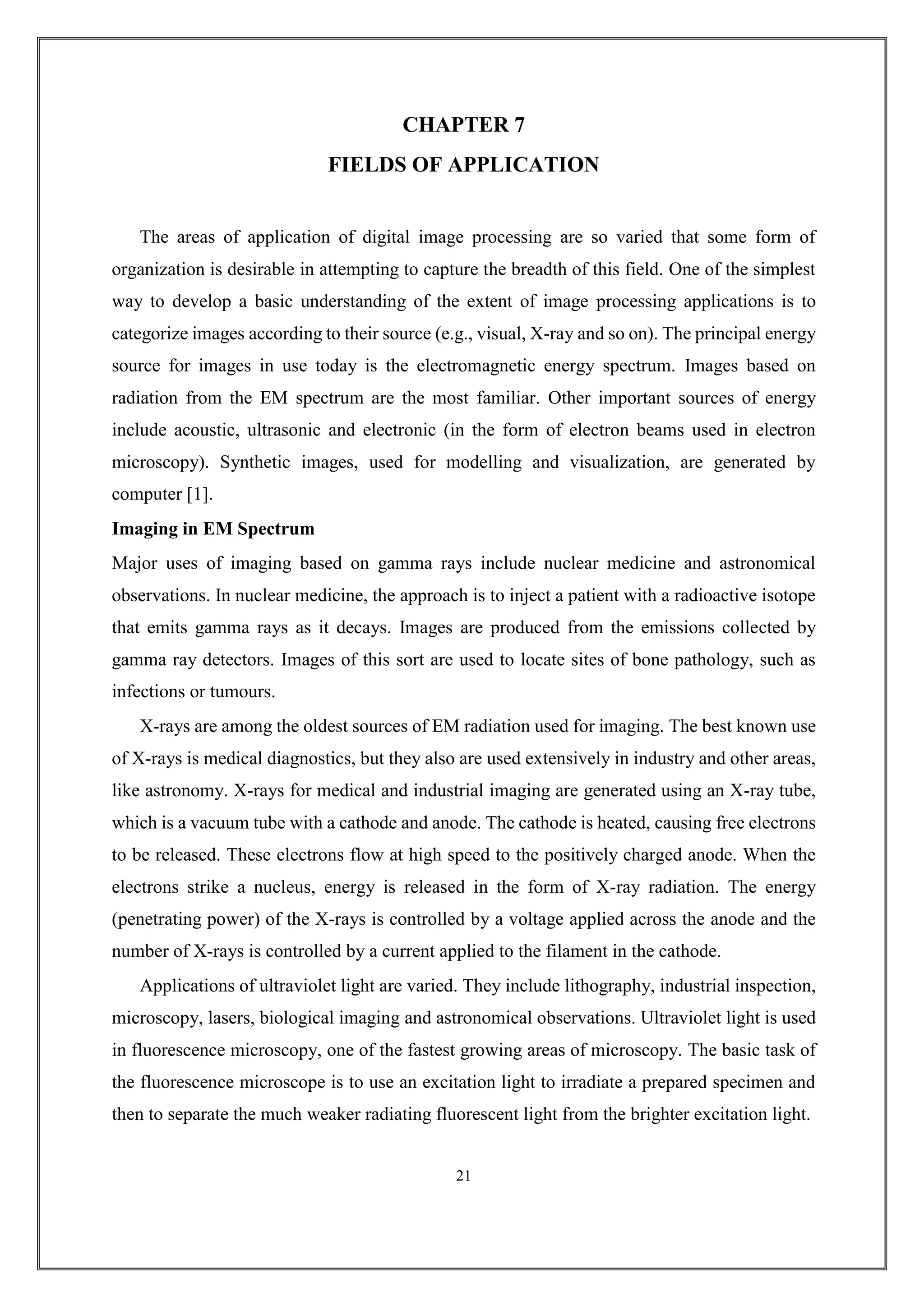 CHAPTER 7
FIELDS OF APPLICATION
The areas of application of digital image processing are so varied that some form of
organization is desirable in attempting to capture the breadth of this field. One of the simplest
way to develop a basic understanding of the extent of image processing applications is to
categorize images according to their source (e.g., visual, X-ray and so on). The principal energy
source for images in use today is the electromagnetic energy spectrum. Images based on
radiation from the EM spectrum are the most familiar. Other important sources of energy
include acoustic, ultrasonic and electronic (in the form of electron beams used in electron
microscopy). Synthetic images, used for modelling and visualization, are generated by
computer [1].
Imaging in EM Spectrum
Major uses of imaging based on gamma rays include nuclear medicine and astronomical
observations. In nuclear medicine, the approach is to inject a patient with a radioactive isotope
that emits gamma rays as it decays. Images are produced from the emissions collected by
gamma ray detectors. Images of this sort are used to locate sites of bone pathology, such as
infections or tumours.
X-rays are among the oldest sources of EM radiation used for imaging. The best known use
of X-rays is medical diagnostics, but they also are used extensively in industry and other areas,
like astronomy. X-rays for medical and industrial imaging are generated using an X-ray tube,
which is a vacuum tube with a cathode and anode. The cathode is heated, causing free electrons
to be released. These electrons flow at high speed to the positively charged anode. When the
electrons strike a nucleus, energy is released in the form of X-ray radiation. The energy
(penetrating power) of the X-rays is controlled by a voltage applied across the anode and the
number of X-rays is controlled by a current applied to the filament in the cathode.
Applications of ultraviolet light are varied. They include lithography, industrial inspection,
microscopy, lasers, biological imaging and astronomical observations. Ultraviolet light is used
in fluorescence microscopy, one of the fastest growing areas of microscopy. The basic task of
the fluorescence microscope is to use an excitation light to irradiate a prepared specimen and
then to separate the much weaker radiating fluorescent light from the brighter excitation light.
21
 
