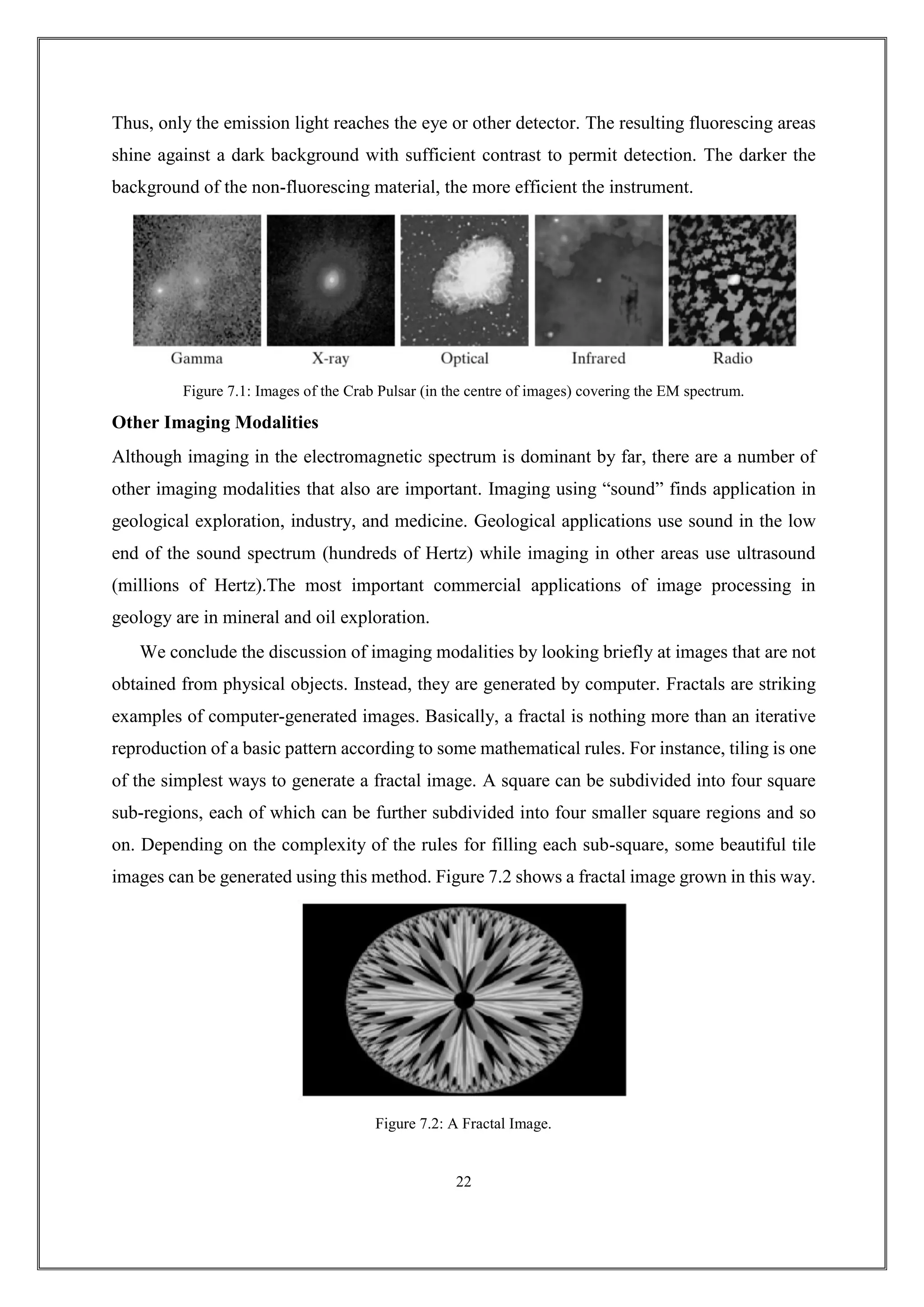 Thus, only the emission light reaches the eye or other detector. The resulting fluorescing areas
shine against a dark background with sufficient contrast to permit detection. The darker the
background of the non-fluorescing material, the more efficient the instrument.
Figure 7.1: Images of the Crab Pulsar (in the centre of images) covering the EM spectrum.
Other Imaging Modalities
Although imaging in the electromagnetic spectrum is dominant by far, there are a number of
other imaging modalities that also are important. Imaging using “sound” finds application in
geological exploration, industry, and medicine. Geological applications use sound in the low
end of the sound spectrum (hundreds of Hertz) while imaging in other areas use ultrasound
(millions of Hertz).The most important commercial applications of image processing in
geology are in mineral and oil exploration.
We conclude the discussion of imaging modalities by looking briefly at images that are not
obtained from physical objects. Instead, they are generated by computer. Fractals are striking
examples of computer-generated images. Basically, a fractal is nothing more than an iterative
reproduction of a basic pattern according to some mathematical rules. For instance, tiling is one
of the simplest ways to generate a fractal image. A square can be subdivided into four square
sub-regions, each of which can be further subdivided into four smaller square regions and so
on. Depending on the complexity of the rules for filling each sub-square, some beautiful tile
images can be generated using this method. Figure 7.2 shows a fractal image grown in this way.
Figure 7.2: A Fractal Image.
22
 