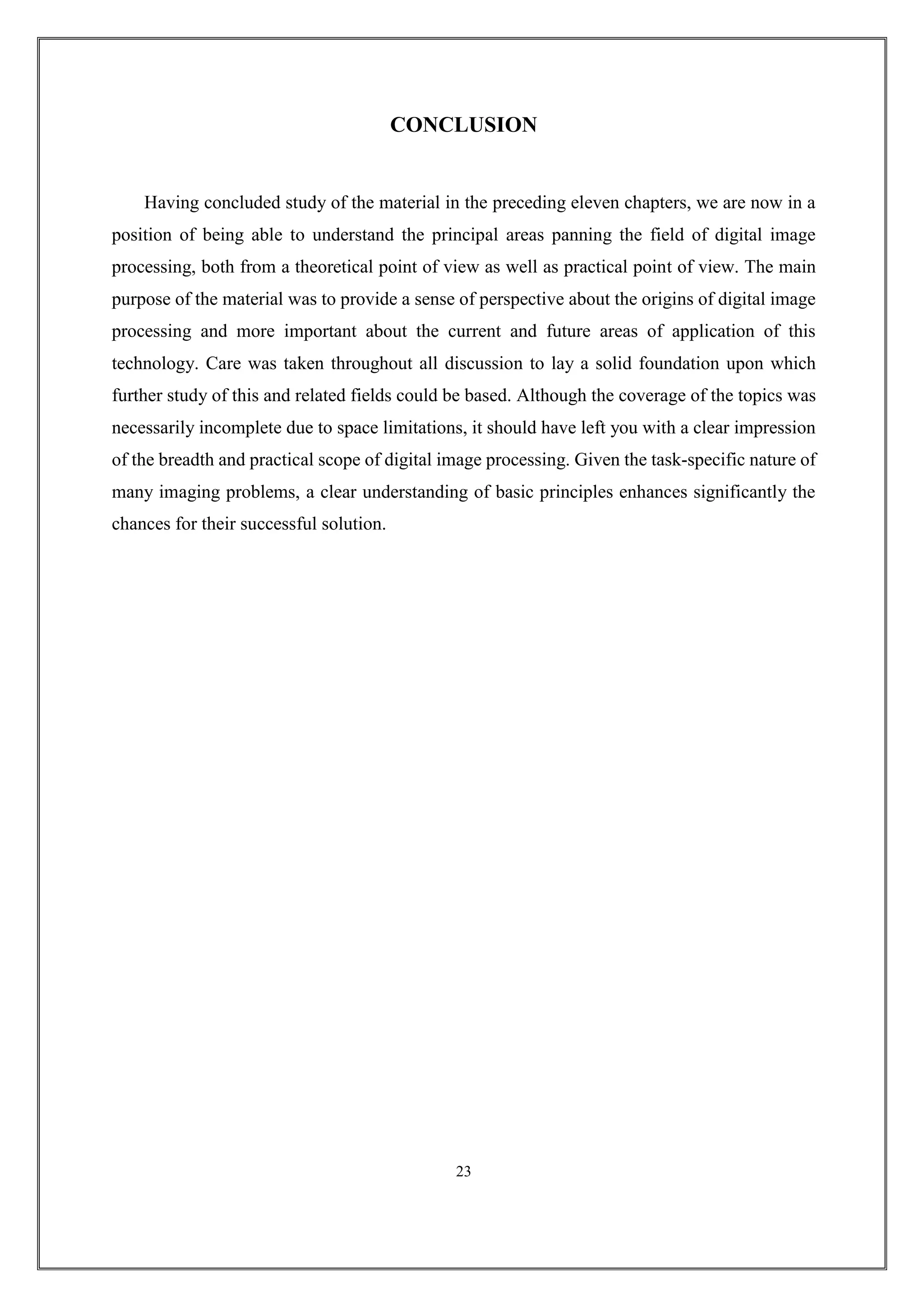 CONCLUSION
Having concluded study of the material in the preceding eleven chapters, we are now in a
position of being able to understand the principal areas panning the field of digital image
processing, both from a theoretical point of view as well as practical point of view. The main
purpose of the material was to provide a sense of perspective about the origins of digital image
processing and more important about the current and future areas of application of this
technology. Care was taken throughout all discussion to lay a solid foundation upon which
further study of this and related fields could be based. Although the coverage of the topics was
necessarily incomplete due to space limitations, it should have left you with a clear impression
of the breadth and practical scope of digital image processing. Given the task-specific nature of
many imaging problems, a clear understanding of basic principles enhances significantly the
chances for their successful solution.
23
 
