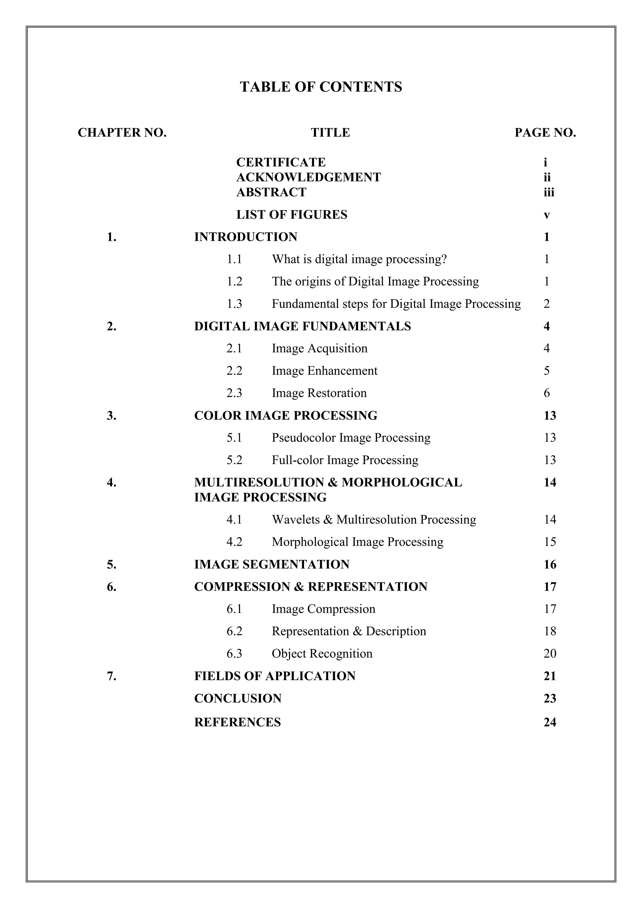 TABLE OF CONTENTS
CHAPTER NO. TITLE PAGE NO.
CERTIFICATE i
ACKNOWLEDGEMENT ii
ABSTRACT iii
LIST OF FIGURES v
1. INTRODUCTION 1
1.1 What is digital image processing? 1
1.2 The origins of Digital Image Processing 1
1.3 Fundamental steps for Digital Image Processing 2
2. DIGITAL IMAGE FUNDAMENTALS 4
2.1 Image Acquisition 4
2.2 Image Enhancement 5
2.3 Image Restoration 6
3. COLOR IMAGE PROCESSING 13
5.1 Pseudocolor Image Processing 13
5.2 Full-color Image Processing 13
4. MULTIRESOLUTION & MORPHOLOGICAL 14
IMAGE PROCESSING
4.1 Wavelets & Multiresolution Processing 14
4.2 Morphological Image Processing 15
5. IMAGE SEGMENTATION 16
6. COMPRESSION & REPRESENTATION 17
6.1 Image Compression 17
6.2 Representation & Description 18
6.3 Object Recognition 20
7. FIELDS OF APPLICATION 21
CONCLUSION 23
REFERENCES 24
 