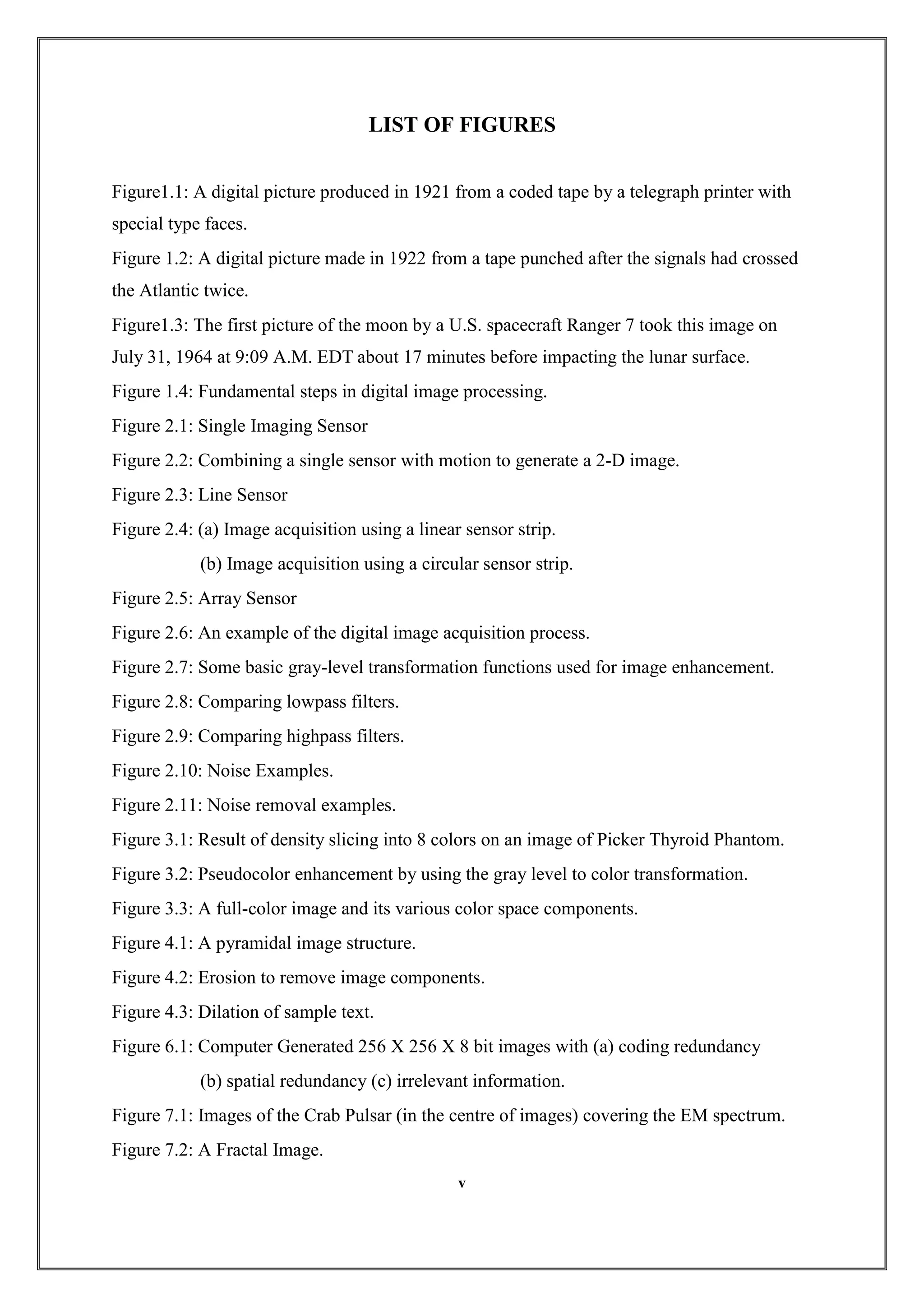 LIST OF FIGURES
Figure1.1: A digital picture produced in 1921 from a coded tape by a telegraph printer with
special type faces.
Figure 1.2: A digital picture made in 1922 from a tape punched after the signals had crossed
the Atlantic twice.
Figure1.3: The first picture of the moon by a U.S. spacecraft Ranger 7 took this image on
July 31, 1964 at 9:09 A.M. EDT about 17 minutes before impacting the lunar surface.
Figure 1.4: Fundamental steps in digital image processing.
Figure 2.1: Single Imaging Sensor
Figure 2.2: Combining a single sensor with motion to generate a 2-D image.
Figure 2.3: Line Sensor
Figure 2.4: (a) Image acquisition using a linear sensor strip.
(b) Image acquisition using a circular sensor strip.
Figure 2.5: Array Sensor
Figure 2.6: An example of the digital image acquisition process.
Figure 2.7: Some basic gray-level transformation functions used for image enhancement.
Figure 2.8: Comparing lowpass filters.
Figure 2.9: Comparing highpass filters.
Figure 2.10: Noise Examples.
Figure 2.11: Noise removal examples.
Figure 3.1: Result of density slicing into 8 colors on an image of Picker Thyroid Phantom.
Figure 3.2: Pseudocolor enhancement by using the gray level to color transformation.
Figure 3.3: A full-color image and its various color space components.
Figure 4.1: A pyramidal image structure.
Figure 4.2: Erosion to remove image components.
Figure 4.3: Dilation of sample text.
Figure 6.1: Computer Generated 256 X 256 X 8 bit images with (a) coding redundancy
(b) spatial redundancy (c) irrelevant information.
Figure 7.1: Images of the Crab Pulsar (in the centre of images) covering the EM spectrum.
Figure 7.2: A Fractal Image.
v
 