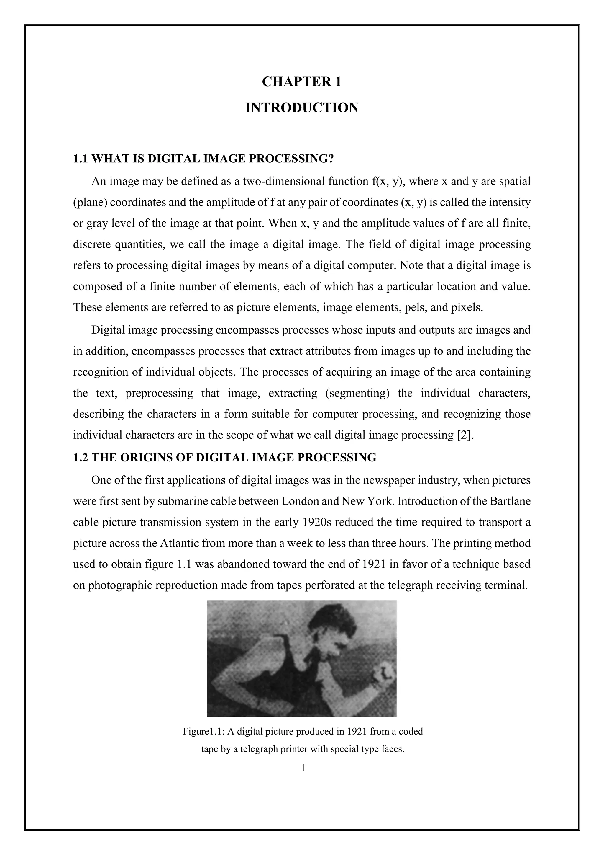 CHAPTER 1
INTRODUCTION
1.1 WHAT IS DIGITAL IMAGE PROCESSING?
An image may be defined as a two-dimensional function f(x, y), where x and y are spatial
(plane) coordinates and the amplitude of f at any pair of coordinates (x, y) is called the intensity
or gray level of the image at that point. When x, y and the amplitude values of f are all finite,
discrete quantities, we call the image a digital image. The field of digital image processing
refers to processing digital images by means of a digital computer. Note that a digital image is
composed of a finite number of elements, each of which has a particular location and value.
These elements are referred to as picture elements, image elements, pels, and pixels.
Digital image processing encompasses processes whose inputs and outputs are images and
in addition, encompasses processes that extract attributes from images up to and including the
recognition of individual objects. The processes of acquiring an image of the area containing
the text, preprocessing that image, extracting (segmenting) the individual characters,
describing the characters in a form suitable for computer processing, and recognizing those
individual characters are in the scope of what we call digital image processing [2].
1.2 THE ORIGINS OF DIGITAL IMAGE PROCESSING
One of the first applications of digital images was in the newspaper industry, when pictures
were first sent by submarine cable between London and New York. Introduction of the Bartlane
cable picture transmission system in the early 1920s reduced the time required to transport a
picture across the Atlantic from more than a week to less than three hours. The printing method
used to obtain figure 1.1 was abandoned toward the end of 1921 in favor of a technique based
on photographic reproduction made from tapes perforated at the telegraph receiving terminal.
Figure1.1: A digital picture produced in 1921 from a coded
tape by a telegraph printer with special type faces.
1
 