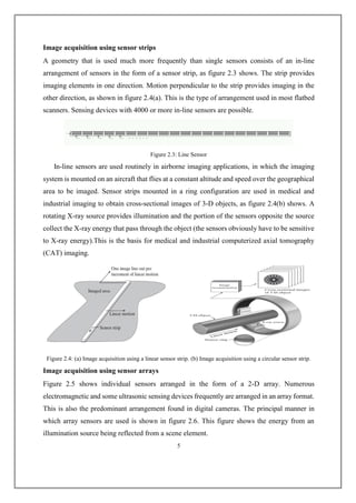 Image acquisition using sensor strips
A geometry that is used much more frequently than single sensors consists of an in-line
arrangement of sensors in the form of a sensor strip, as figure 2.3 shows. The strip provides
imaging elements in one direction. Motion perpendicular to the strip provides imaging in the
other direction, as shown in figure 2.4(a). This is the type of arrangement used in most flatbed
scanners. Sensing devices with 4000 or more in-line sensors are possible.
Figure 2.3: Line Sensor
In-line sensors are used routinely in airborne imaging applications, in which the imaging
system is mounted on an aircraft that flies at a constant altitude and speed over the geographical
area to be imaged. Sensor strips mounted in a ring configuration are used in medical and
industrial imaging to obtain cross-sectional images of 3-D objects, as figure 2.4(b) shows. A
rotating X-ray source provides illumination and the portion of the sensors opposite the source
collect the X-ray energy that pass through the object (the sensors obviously have to be sensitive
to X-ray energy).This is the basis for medical and industrial computerized axial tomography
(CAT) imaging.
Figure 2.4: (a) Image acquisition using a linear sensor strip. (b) Image acquisition using a circular sensor strip.
Image acquisition using sensor arrays
Figure 2.5 shows individual sensors arranged in the form of a 2-D array. Numerous
electromagnetic and some ultrasonic sensing devices frequently are arranged in an array format.
This is also the predominant arrangement found in digital cameras. The principal manner in
which array sensors are used is shown in figure 2.6. This figure shows the energy from an
illumination source being reflected from a scene element.
5
 