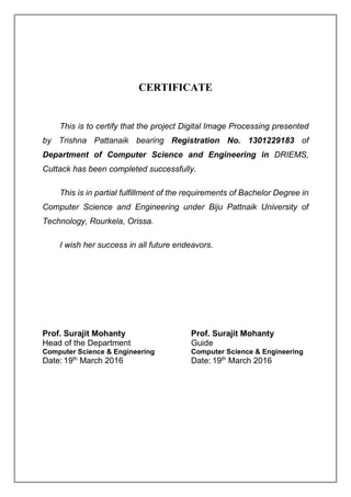 CERTIFICATE
This is to certify that the project Digital Image Processing presented
by Trishna Pattanaik bearing Registration No. 1301229183 of
Department of Computer Science and Engineering in DRIEMS,
Cuttack has been completed successfully.
This is in partial fulfillment of the requirements of Bachelor Degree in
Computer Science and Engineering under Biju Pattnaik University of
Technology, Rourkela, Orissa.
I wish her success in all future endeavors.
Prof. Surajit Mohanty Prof. Surajit Mohanty
Head of the Department Guide
Computer Science & Engineering Computer Science & Engineering
Date: 19th
March 2016 Date: 19th
March 2016
 