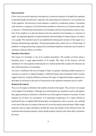 Representation
Chain codes are used to represent a boundary by a connected sequence of straight-line segments
of specified length and direction. Typically, this representation is based on 4- or 8-connectivity
of the segments. The direction of each segment is coded by a numbering scheme. A boundary
code formed as a sequence of such directional numbers is referred to as a Freeman chain code.
A signature 1-D functional representation of a boundary and may be generated in various ways.
One of the simplest is to plot the distance from the centroid to the boundary as a function of
angle. An important approach to representing the structural shape of a plane region is to reduce
it to a graph. This reduction may be accomplished by obtaining the skeleton of the region via a
thinning (skeletonizing) algorithm. Thinning procedures play central role in a broad range of
problems in image processing, ranging from automated inspection of printed circuit boards to
counting of asbestos fibres in air filters.
Boundary Descriptors
The length of a boundary is one of its simplest descriptors. The number of pixels along a
boundary gives a rough approximation of its length. The value of the diameter and the
orientation of a line segment connecting the two extreme points that comprise the diameter are
also useful descriptors of a boundary.
Curvature is defined as the rate of change of slope. In general, obtaining reliable measures of
curvature at a point in a digital boundary is difficult because these boundaries tend to locally
ragged. However, using the difference between the slopes of adjacent boundary segments as a
descriptor of curvature at the point of intersection of the segments sometimes proves useful.
Regional Descriptors
The area of a region is defined as the number of pixels in the region. The perimeter of a region
is the length of its boundary. Although area and perimeter are sometimes used as descriptors,
they apply primarily to situations in which the size of the regions of interest is invariant. A more
frequent use of these two descriptors is in measuring compactness of a region defined as
(perimeter)2
/area. A slightly different descriptor of compactness is the circularity ratio, defined
as the ratio of the area of a region to the area of a circle having the same perimeter. Other simple
measures used as region descriptors include the mean and median of the intensity levels, the
minimum and maximum intensity values and the number of pixels with values above and below
the mean.
19
 
