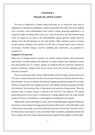 CHAPTER 7
FIELDS OF APPLICATION
The areas of application of digital image processing are so varied that some form of
organization is desirable in attempting to capture the breadth of this field. One of the simplest
way to develop a basic understanding of the extent of image processing applications is to
categorize images according to their source (e.g., visual, X-ray and so on). The principal energy
source for images in use today is the electromagnetic energy spectrum. Images based on
radiation from the EM spectrum are the most familiar. Other important sources of energy
include acoustic, ultrasonic and electronic (in the form of electron beams used in electron
microscopy). Synthetic images, used for modelling and visualization, are generated by
computer [1].
Imaging in EM Spectrum
Major uses of imaging based on gamma rays include nuclear medicine and astronomical
observations. In nuclear medicine, the approach is to inject a patient with a radioactive isotope
that emits gamma rays as it decays. Images are produced from the emissions collected by
gamma ray detectors. Images of this sort are used to locate sites of bone pathology, such as
infections or tumours.
X-rays are among the oldest sources of EM radiation used for imaging. The best known use
of X-rays is medical diagnostics, but they also are used extensively in industry and other areas,
like astronomy. X-rays for medical and industrial imaging are generated using an X-ray tube,
which is a vacuum tube with a cathode and anode. The cathode is heated, causing free electrons
to be released. These electrons flow at high speed to the positively charged anode. When the
electrons strike a nucleus, energy is released in the form of X-ray radiation. The energy
(penetrating power) of the X-rays is controlled by a voltage applied across the anode and the
number of X-rays is controlled by a current applied to the filament in the cathode.
Applications of ultraviolet light are varied. They include lithography, industrial inspection,
microscopy, lasers, biological imaging and astronomical observations. Ultraviolet light is used
in fluorescence microscopy, one of the fastest growing areas of microscopy. The basic task of
the fluorescence microscope is to use an excitation light to irradiate a prepared specimen and
then to separate the much weaker radiating fluorescent light from the brighter excitation light.
21
 