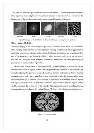Thus, only the emission light reaches the eye or other detector. The resulting fluorescing areas
shine against a dark background with sufficient contrast to permit detection. The darker the
background of the non-fluorescing material, the more efficient the instrument.
Figure 7.1: Images of the Crab Pulsar (in the centre of images) covering the EM spectrum.
Other Imaging Modalities
Although imaging in the electromagnetic spectrum is dominant by far, there are a number of
other imaging modalities that also are important. Imaging using “sound” finds application in
geological exploration, industry, and medicine. Geological applications use sound in the low
end of the sound spectrum (hundreds of Hertz) while imaging in other areas use ultrasound
(millions of Hertz).The most important commercial applications of image processing in
geology are in mineral and oil exploration.
We conclude the discussion of imaging modalities by looking briefly at images that are not
obtained from physical objects. Instead, they are generated by computer. Fractals are striking
examples of computer-generated images. Basically, a fractal is nothing more than an iterative
reproduction of a basic pattern according to some mathematical rules. For instance, tiling is one
of the simplest ways to generate a fractal image. A square can be subdivided into four square
sub-regions, each of which can be further subdivided into four smaller square regions and so
on. Depending on the complexity of the rules for filling each sub-square, some beautiful tile
images can be generated using this method. Figure 7.2 shows a fractal image grown in this way.
Figure 7.2: A Fractal Image.
22
 
