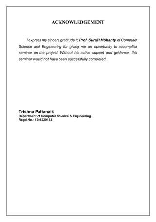 ACKNOWLEDGEMENT
I express my sincere gratitude to Prof. Surajit Mohanty of Computer
Science and Engineering for giving me an opportunity to accomplish
seminar on the project. Without his active support and guidance, this
seminar would not have been successfully completed.
Trishna Pattanaik
Department of Computer Science & Engineering
Regd.No.- 1301229183
 